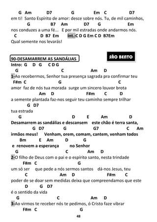 48
G Am D7 G Em C D7
em ti! Santo Espírito de amor: desce sobre nós. Tu, de mil caminhos,
G B7 Am D7 G Em
nos conduzes a uma fé... E por mil estradas onde andarmos nós.
C D B7 Em Int.:C D G Em C D B7Em
Qual semente nos levarás!
90-DESAMARREM AS SANDÁLIAS
Intro: G D G C D G
G C Am D
1-Ao recebermos, Senhor tua presença sagrada pra confirmar teu
F#m C G C
amor faz de nós tua morada surge um sincero louvor brota
Am D F#m C D
a semente plantada faz-nos seguir teu caminho sempre trilhar
G D7
tua estrada
G D E Am D
Desamarrem as sandálias e descansem este chão é terra santa,
G D7 G G7 C Am
irmãos meus! Venham, orem, comam, cantem, venham todos
Bm E Am D G
e renovem a esperança no Senhor
G C Am D
2-O filho de Deus com o pai e o espírito santo, nesta trindade
F#m C G
um só ser que pede a nós sermos santos dá-nos Jesus, teu
C Am D F#m C
poder de se doar sem medidas deixa que compreendamos que este
D G D7
é o sentido da vida
G C Am D
3-Ao virmos te receber nós te pedimos, ó Cristo faze vibrar
F#m C G
SÃO BENTO
 