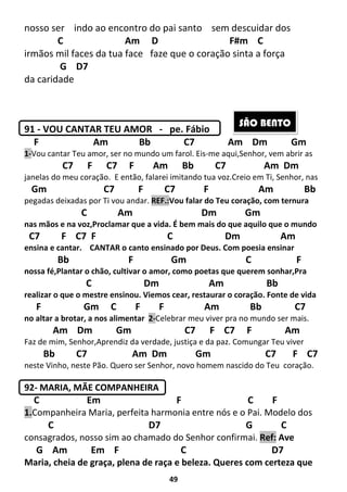 49
nosso ser indo ao encontro do pai santo sem descuidar dos
C Am D F#m C
irmãos mil faces da tua face faze que o coração sinta a força
G D7
da caridade
91 - VOU CANTAR TEU AMOR - pe. Fábio
F Am Bb C7 Am Dm Gm
1-Vou cantar Teu amor, ser no mundo um farol. Eis-me aqui,Senhor, vem abrir as
C7 F C7 F Am Bb C7 Am Dm
janelas do meu coração. E então, falarei imitando tua voz.Creio em Ti, Senhor, nas
Gm C7 F C7 F Am Bb
pegadas deixadas por Ti vou andar. REF.:Vou falar do Teu coração, com ternura
C Am Dm Gm
nas mãos e na voz,Proclamar que a vida. É bem mais do que aquilo que o mundo
C7 F C7 F C Dm Am
ensina e cantar. CANTAR o canto ensinado por Deus. Com poesia ensinar
Bb F Gm C F
nossa fé,Plantar o chão, cultivar o amor, como poetas que querem sonhar,Pra
C Dm Am Bb
realizar o que o mestre ensinou. Viemos cear, restaurar o coração. Fonte de vida
F Gm C F F Am Bb C7
no altar a brotar, a nos alimentar 2-Celebrar meu viver pra no mundo ser mais.
Am Dm Gm C7 F C7 F Am
Faz de mim, Senhor,Aprendiz da verdade, justiça e da paz. Comungar Teu viver
Bb C7 Am Dm Gm C7 F C7
neste Vinho, neste Pão. Quero ser Senhor, novo homem nascido do Teu coração.
92- MARIA, MÃE COMPANHEIRA
C Em F C F
1.Companheira Maria, perfeita harmonia entre nós e o Pai. Modelo dos
C D7 G C
consagrados, nosso sim ao chamado do Senhor confirmai. Ref: Ave
G Am Em F C D7
Maria, cheia de graça, plena de raça e beleza. Queres com certeza que
SÃO BENTO
 