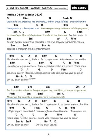 5
7- EM TEU ALTAR – WALMIR ALENCAR (após comunhão)
Introd.: D F#m G Bm A D (2X)
D F#m G BmA D
Diante de tua presença me encontro, Senhor, Deus infinito O teu olhar me
F#m G D F#m G
acompanha e sabes quem sou Ao enxergar tua grandeza e minha pequenez,
Bm A D F#m G F#m
eu reconheço Que minha história é nada sem o teu amor Por isso venho te
Bm Em A4 A F#m
buscar Porque eu preciso, meu Deus, em teus braços estar Morar em teu
Bm Em7 Bm A
coração e entregar-me a ti, inteiramente
F#m G A D F#m G A D
Me abandonarei em ti, Senhor Em ti repousarei A tua ternura me acolhe
F#m G F#m G A D F#m
Um refúgio seguro encontrei O meu coração venho a ti render Toma meu
G A G D F#m G
ser, meu querer Recebe, Senhor, minha vida Como prova viva de amor
Bm A D G
Em teu altar, Senhor (ESPERA)
F#m Bm Em A4 A
Por isso venho te buscar Porque eu preciso, meu Deus, em teus braços estar
F#m Bm Em7 Bm A
Morar em teu coração e entregar-me a ti, inteiramente
F#m G A D F#m G A D
Me abandonarei em ti, Senhor Em ti repousarei A tua ternura me acolhe Um
F#m G F#m G A D F#m
refúgio seguro encontrei O meu coração venho a ti render Toma meu ser,
G A G D F#m G
meu querer Recebe, Senhor, minha vida Como prova viva de amor
Bm A Em7 Bm A D
Em teu altar, Senhor Em teu altar, Senhor
SÃO BENTO
 