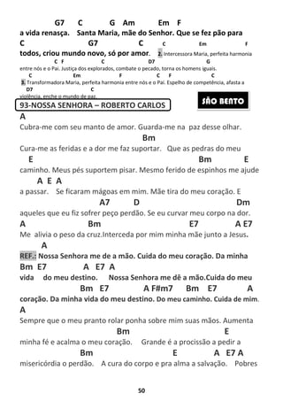 50
G7 C G Am Em F
a vida renasça. Santa Maria, mãe do Senhor. Que se fez pão para
C G7 C C Em F
todos, criou mundo novo, só por amor. 2. Intercessora Maria, perfeita harmonia
C F C D7 G
entre nós e o Pai. Justiça dos explorados, combate o pecado, torna os homens iguais.
C Em F C F C
3. Transformadora Maria, perfeita harmonia entre nós e o Pai. Espelho de competência, afasta a
D7 C
violência, enche o mundo de paz.
93-NOSSA SENHORA – ROBERTO CARLOS
A
Cubra-me com seu manto de amor. Guarda-me na paz desse olhar.
Bm
Cura-me as feridas e a dor me faz suportar. Que as pedras do meu
E Bm E
caminho. Meus pés suportem pisar. Mesmo ferido de espinhos me ajude
A E A
a passar. Se ficaram mágoas em mim. Mãe tira do meu coração. E
A7 D Dm
aqueles que eu fiz sofrer peço perdão. Se eu curvar meu corpo na dor.
A Bm E7 A E7
Me alivia o peso da cruz.Interceda por mim minha mãe junto a Jesus.
A
REF.: Nossa Senhora me de a mão. Cuida do meu coração. Da minha
Bm E7 A E7 A
vida do meu destino. Nossa Senhora me dê a mão.Cuida do meu
Bm E7 A F#m7 Bm E7 A
coração. Da minha vida do meu destino. Do meu caminho. Cuida de mim.
A
Sempre que o meu pranto rolar ponha sobre mim suas mãos. Aumenta
Bm E
minha fé e acalma o meu coração. Grande é a procissão a pedir a
Bm E A E7 A
misericórdia o perdão. A cura do corpo e pra alma a salvação. Pobres
SÃO BENTO
 