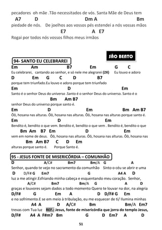 51
pecadores oh mãe .Tão necessitados de vós. Santa Mãe de Deus tem
A7 D Dm A Bm
piedade de nós. De joelhos aos vossos pés estendei a nós vossas mãos
E7 A E7
Rogai por todos nós vossos filhos meus irmãos
94- SANTO EU CELEBRAREI
Em Am B7 Em G C
Eu celebrarei, cantando ao senhor, e só nele me alegrarei (2X) Eu louvo e adoro
D Em G C D B7
porque tem triunfado.Eu louvo e adoro porque tem triunfado
Em D Em
Santo é o senhor Deus do universo .Santo é o senhor Deus do universo. Santo é o
Bm Am B7
senhor Deus do universo porque santo é.
Em D Em Bm Am B7
Ôô, hosana nas alturas. Ôô, hosana nas alturas. Ôô, hosana nas alturas porque santo é.
Em D Em
Bendito é, bendito o que vem. Bendito é, bendito o que vem . Bendito é, bendito o que
Bm Am B7 Em D Em
vem em nome de deus. Ôô, hosana nas alturas. Ôô, hosana nas alturas. Ôô, hosana nas
Bm Am B7 C D Em
alturas porque santo é. Porque Santo é.
95 - JESUS FONTE DE MISERICÓRDIA – COMUNHÃO
D A/C# Bm7 Bm/A G A
Senhor, quando te vejo no sacramento da comunhão Sinto o céu se abrir e uma
D D/F# G Em7 G A4 A D
luz a me atingir.Esfriando minha cabeça e esquentando meu coração. Senhor,
A/C# Bm7 Bm/A G A D
graças e louvores sejam dados a todo momento Quero te louvar na dor, na alegria
D/F# G Em A D D/F# G Em
e no sofrimento.E se em meio à tribulação, eu me esquecer de ti/ Ilumina minhas
A4 A D A/C# Bm Bm/A Em7
trevas com Tua luz REF.: Jesus, fonte de misericórdia que jorra do templo Jesus,
D/F# A4 A F#m7 Bm G D Em7 A D
SÃO BENTO
 