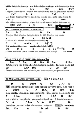 52
o Filho da Rainha. Jesu -us, rosto divino do homem Jesus, rosto humano de Deus
G A/G F#m Bm7 Bm/A
Chego muitas vezes em Tua casa, meu Senhor Triste, abatido, precisando de amor
Em7 D C Em7 G
Mas depois da comunhão Tua casa é meu coração Então sinto o céu dentro de
A A4 G A/G F#m7
mim .Não comungo porque mereço, isso eu sei, oh meu Senhor. Comungo pois
B4 B Em7 D C Em7 G A4 A
preciso de ti Quando faltei à missa, eu fugia de mim e de Ti.Mas agora eu voltei, por favor aceita-me.
96- O SENHOR É REI – FINAL OU ENTRADA
Em D G D Em D
O Senhor é Rei, o Senhor é meu Pastor e Rei (2X) O Senhor está no céu
G D C Em (C D)
O Senhor está no mar. Na extensão do infinito (2x)
G D Am Em C D (C D)
Está no céu, está no mar, na extensão do infinito(2X)
Em D G D C D C D (IR para)
G D
Quando eu vacilar. Eu não temerei.Pois o Senhor está comigo. Está no céu...
97-LOUVOR A VÓS Ó CRISTO REI – ACLAMAÇÃO
Dm G Dm G Dm G Dm C Dm
Ref.: Louvor a vós, ó Cristo Rei, Rei da eterna glória,Rei da eterna glória (2x)
Dm Am7 Dm G Gm Dm
É Bendito aquele que vem do Senhor, seu reino de justiça, de glória e louvor.
98- MINHA VIDA TEM SENTIDO-oferta Int.D A D G Bm A D A
D G D Bm G A7 D A7 D
Ref.: Minha vida tem sentido, cada vez que eu venho aqui. E Te faço o
G D Bm G A D A7 D Bm Em
meu pedido, de não me esquecer de Ti. 1.Meu amor é como este pão
A D Bm Em A D A7 D Bm
que era trigo, que alguém plantou depois colheu. E depois tornou-se
Em A D Bm Em A D A7 D
salvação e deu mais vida e alimentou o povo meu. ESTR.:Eu te ofereço
Bm Em A D A7 D Bm
SÃO BENTO
 