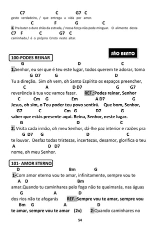 54
C7 C G7 C
gesto verdadeiro, / que entrega a vida por amor.
C F G C
4- Pra bater o duro chão da estrada, / nossa força não pode minguar. O alimento desta
C7 F C G7 C
caminhada / é o próprio Cristo neste altar.
100-PODES REINAR
G D C
1.Senhor, eu sei que é teu este lugar, todos querem te adorar, toma
G D7 G D
Tu a direção. Sim oh vem, oh Santo Espírito os espaços preencher,
C A D D7 G G7
reverência à tua voz vamos fazer. REF.:Podes reinar, Senhor
C Cm G Em A D7 G
Jesus, oh sim, o Teu poder teu povo sentirá. Que bom, Senhor,
G7 C Cm G D7 G
saber que estás presente aqui. Reina, Senhor, neste lugar.
G D C
2. Visita cada irmão, oh meu Senhor, dá-lhe paz interior e razões pra
G D7 G D C
te louvar. Desfaz todas tristezas, incertezas, desamor, glorifica o teu
A D D7
nome, oh meu Senhor.
101- AMOR ETERNO
D Bm G
1-Com amor eterno vou te amar, infinitamente, sempre vou te
A D Bm
amar.Quando tu caminhares pelo fogo não te queimarás, nas águas
G A D
dos rios não te afogarás REF.:Sempre vou te amar, sempre vou
Bm G A D
te amar, sempre vou te amar (2x) 2-Quando caminhares no
SÃO BENTO
 