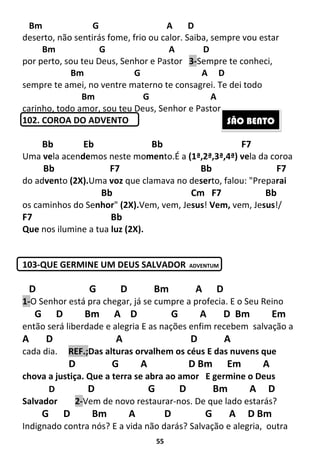 55
Bm G A D
deserto, não sentirás fome, frio ou calor. Saiba, sempre vou estar
Bm G A D
por perto, sou teu Deus, Senhor e Pastor 3-Sempre te conheci,
Bm G A D
sempre te amei, no ventre materno te consagrei. Te dei todo
Bm G A
carinho, todo amor, sou teu Deus, Senhor e Pastor.
102. COROA DO ADVENTO
Bb Eb Bb F7
Uma vela acendemos neste momento.É a (1ª,2ª,3ª,4ª) vela da coroa
Bb F7 Bb F7
do advento (2X).Uma voz que clamava no deserto, falou: "Preparai
Bb Cm F7 Bb
os caminhos do Senhor" (2X).Vem, vem, Jesus! Vem, vem, Jesus!/
F7 Bb
Que nos ilumine a tua luz (2X).
103-QUE GERMINE UM DEUS SALVADOR ADVENTUM
D G D Bm A D
1-O Senhor está pra chegar, já se cumpre a profecia. E o Seu Reino
G D Bm A D G A D Bm Em
então será liberdade e alegria E as nações enfim recebem salvação a
A D A D A
cada dia. REF.;Das alturas orvalhem os céus E das nuvens que
D G A D Bm Em A
chova a justiça. Que a terra se abra ao amor E germine o Deus
D D G D Bm A D
Salvador 2-Vem de novo restaurar-nos. De que lado estarás?
G D Bm A D G A D Bm
Indignado contra nós? E a vida não darás? Salvação e alegria, outra
SÃO BENTO
 