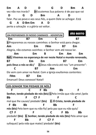 56
Em A D D G D Bm A
vez não nos trarás? 3-Escutemos Sua palavra: é de paz que vai
D G D Bm A D
falar. Paz ao povo e aos seus fiés, a quem Dele se achegar. Está
G A D Bm Em A D
perto a salvação e a glória vai voltar.
104-PREPAREMOS OS NOSSO CAMINHOS – ADVENTUM
Em B7 Em C B7
1-Preparemos os nossos caminhos: o Senhor está para chegar.
Am Em F#m B7 Em
Alegria, não estamos sozinhos: o Senhor vem até nosso lar.
Am Em B Em Am Em
Ref.: Vivemos na esperança de ver neste Natal o mundo renovado,
B7 Em Em B7 Em
pois Deus a nós se dá:/ 2.Deus não envia até nos "um presente":
C B7 Am Em
Ele vem com amor no Natal. Com a Igreja exultemos contentes:
F#m B7 Em
Emanuel! Deus conosco! Natal!
105-SENHOR TEM PIEDADE DE NÓS.
F C F Bb Bb F
Senhor, tende piedade de nós (bis) 1.Pelo irmão que não amei /pelo
Bb F C7 F F C
mal que lhe causei/ piedade! (bis) 2. Ó Cristo, tende piedade de
F Bb Bb F Bb F
nós (bis) Pelo bem que eu não fiz/ pela paz que eu não quis/
C7 F F C F Bb Bb
piedade! (bis) 3. Senhor, tende piedade de nós (bis) Pelo amor que
F Bb F C7 F
sufoquei/ pela vida que matei/ piedade! (bis)
SÃO BENTO
 