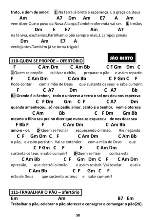 58
fruto, é dom de amor! 2. Na terra já brota a esperança. E a graça de Deus
Am A7 Dm Am E7 A Am
vem dizer.Que o povo da Nova Aliança,Também oferenda vai ser. 3. Irmãos
Dm E E7 Am A7
na fé viva, exultemos,Partilham o pão sempre mais,E campos jamais
Dm Am E7 A
verdejantes.Também já se torna trigais!
110-QUEM SE PROPÕE – OFERTÓRIO
F C Am Dm C Am Bb C F Gm Dm C
1-Quem se propõe cultivar o chão, preparar o pão e assim repartir.
F C Am Dm C Am Bb C F Gm C F
Pode contar com a mão de Deus que sustenta os seus e sabe cumprir.
F C A7 Dm C A7 Bb
R.: Grande é o Senhor, todo o universo a terra o sol nos deu nos esperava
C F Dm Gm C F C A7 Dm
quando amanheceu, só nos pediu amor. Santo é o Senhor, vem e oferece
C Am Bb C F Dm Gm Bb
mesmo o filho seu pra no dizer que nunca se esqueceu de nos doar seu
F Bb F F C Am Dm C Am Bb
amo-o - or. 2- Quem se fechar esquecendo o irmão, lhe negando
C F Gm Dm C F C Am Dm C Am Bb
o pão, e assim persistir. Vai se entender com a mão de Deus que
C F Gm C F F C Am Dm
sustenta os teus e sabe cumprir! 3-Quem se fizer contra esta
C Am Bb C F Gm Dm C F C Am Dm
opressão, que destrói o irmão e assim resistir. Vai revelar qual a
C Am Bb C F Gm C F
mão de Deus que sustenta os teus e sabe cumprir!
111-TRABALHAR O PÃO – ofertório
Em Am B7 Em
Trabalhar o pão, celebrar o pão,oferecer e consagrar e comungar o pão(2X).
SÃO BENTO
 