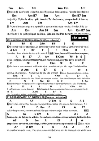 59
Em Am Em Am Em Am
1-Fruto do suor e do trabalho, sacrifício que Jesus pediu. Pão da liberdade e
Em Am B7 Em Am Em B7 Em
da justiça //pão da vida, pão do céu: Te ofertamos, porque tudo é teu.(2x)
Em Am Em Am Em
2- Fruto da esperança e da partilha, santa missa que nos faz irmãos.Pão da
Am Em Am B7 Em Am Em B7 Em
liberdade e da justiça//pão da vida, pão do céu:Pão bendito de libertação(2x)
112-AS COLINAS VÃO SER ABAIXADAS (Com. advento)
E F# E C#m F# B E
1.As colinas vão ser abaixadas.Os caminhos vão ter mais fulgor.O Senhor quer as vidas
A Am E B7 E E F#m B E
Ornadas. Para a festa da vida e do amor ! Ref.: Vem, Senhor! Vem salvar teu povo,
A B E7 A Am E C#m F# B E
Deus - conosco, Emanuel! Neste Pão, um mundo novo.Quer teu povo, Deus fiel!
E F# E C#m F# B E
2.Vão brotar em desertos mil fontes. Que canteiros de paz vão regar.Também vidas
A Am E B7 E E F# E
sem luz e horizontes. Na luz viva do Céu vão brilhar! 3.Nosso Deus vem plantar a justiça,
C#m F# B E A Am E B7 E
Neste mundo de sonhos tão vãos.E banir para sempre a cobiça. Que destrói sempre a vida de irmãos.
E F# E C#m F# B E A Am
4.Não iméritos de morte reinando. Só gerando caminhos de dor.O Senhor quer a vida ostentando.
E B7 E E F# E C#m F#
O troféu sempre eterno do Amor! 5.A chegada de Deus aguardando,Eis um povo em caminho de
B E A Am E B7 E
Luz! E com ele o Senhor caminhando. Para a casa do Pai o conduz.
113-ARRANCASTE DO EGITO SL80 (Comun. advento)
A A7 D Bm E D A E
1.Convertei-nos Senhor Deus do mundo inteiro, Sobre nós a vossa face iluminai. S e
A A7 D Bm E E7 A E7
voltardes para nós, seremos salvos,Vós que sobre os anjos todos assentais. Ref.:
A A7 D Bm E D A E A
Arrancastes do Egito esta videira, E expulsastes muita gente para plantá-la.Diante dela
A7 D Bm A E7 A A
preparastes terra boa, Vinde logo, Senhor,Vinde depressa para salvá-la. 2.Suas raízes
A7 D Bm E D A E A A7
se espalharam pela terra, E os seus ramos recobriram o sertão. Levantai-vos, vinde logo
SÃO BENTO
 