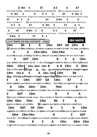 60
D Bm E E7 A E A A7
em nosso auxílio, Libertai-nos pela vossa compaixão. 3. Seus rebentos atingiram as
D Bm E D A E A A7 D Bm E
montanhas,Verdes mares, longos rios e palmeiras.Vinde logo, Senhor Deus do universo, Visitai a vossa
E7 A E A A7 D Bm E D
vinha e protegei-a! 4.Vossa mão foi quem plantou essa videira,Vinde cuidar deste rebento que
A E A A7 D Bm E E7 A E
firmastes; E aqueles que a cortaram ou queimaram,Vão sofrer ante o furor de vossa face. 5.Até
A A7 D Bm E D A E A A7
quando ficaremos esperando. Escutai a oração do vosso povo! Vinde livrar-nos e banir da nossa
D Bm E E7 A E
história. De bebermos pranto amargo e copioso.
114-É TEMPO DO MEU ADVENTO – FINAL
C#m Bb E A C#m D#7 G# C#m B
1)É tempo do Meu advento, da vinda surpresa no meio de vós. Por isso, conclamo
E A C#m G#m C#m F#m B
os profetas que, ao longo da terra, elevem sua voz.É tempo de um novo Isaías
E G#7 C#m B E A C#m
que, atento aos rumos da vi - i - da, indiqueum caminho novo e a libertação para
G#m C#m C#m G#m C#m B A B C#m A G#m
todo o Meu povo. R.: Isaí - as, Isaí - as, anuncia o Messias e consola o povo
C#m F#m B E A G#m C#m C#m Bb
Meu. Anuncia o Messias e consola o povo Meu. 2)Que eleve sua voz contra
E A C#m D#7 G# C#m B7 E
todos aqueles que levam uma vida maldosa. Que haja com grande energia, que
A C#m G#m C#m F#m B
implante a justiça e aos pobres console. Que anuncie uma nova esperança e um
E G#7 C#m B E A
Deus que é sempre prese- ença. Que a todos os homens conteste e no meio dos
C#m G#m C#m C#m Bb E A
povos se torne um profeta. 3)Eu quero que todos os homens caminhem
C#m D#7 G# C#m B E A C#m
segundo os critérios de Deus. Eu quero uma tal comunhão que Eu possa chamá-
G#m C#m F#m B E G#7
los de fi-i - lhos Meus! Eu quero as crianças sorrindo, sempre ao ver nosso mundo
C#m B E A C#m G#m C#m
surgi-indo.Eu quero esperança maior para aqueles que lutam por um mundo melhor
SÃO BENTO
 