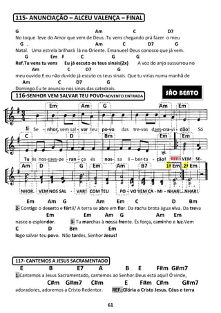 115- ANUNCIAÇÃO – ALCEU VALENÇA
G
No toque leve do Amor que vem de
G .
Natal. Uma estrela brilhará lá no Oriente.
G Em F
Ref.Tu vens tu vens Eu já escuto os teus sinais
Am C
meu ouvido.E eu não duvido já escuto os teus sinais
Am C D7
Domingo.Eu te anuncio nos sinos das catedrais
116-SENHOR VEM SALVAR TEU POVO
Em Am G
2- Contigo o deserto e fértil/ A terra se
Em
nasce o esplendor. 3- Tu
C D Bm
logo salvar teu povo. Não tardes, Senhor
117- CANTEMOS A JESUS SACRAMENTADO
E B E7
1.Cantemos a Jesus Sacramentado, cantemos ao Senhor.Deus está aqui! Ó vinde,
C#m G#m7 C#m
adoradores, adoremos a Cristo Redentor.
1-
Em Am G Am Em
C D Bm Em Em
Am D G Em Am B7
Se - nhor, vem sal -
Tu és nos-saes-pe - ran –
NHOR, VEM NOS SAL - VAR! COM TEU PO
61
ALCEU VALENÇA – FINAL
Am C
que vem de Deus .Tu vens chegando prá faze
Am C D7
lá no Oriente. Emanueel Deus conosco que
C G G
Eu já escuto os teus sinais(2x) A voz do anjo
D7 G
E eu não duvido já escuto os teus sinais. Que tu virias numa manhã de
D7 G
Eu te anuncio nos sinos das catedrais.
VEM SALVAR TEU POVO-ADVENTO ENTRADA
Am G Am Em C D Bm
til/ A terra se abre em flor. Da rocha brota água
Em Am G Am
Tu marchas à nossa frente. És força, cami
Em
des, Senhor Jesus!
CANTEMOS A JESUS SACRAMENTADO
E7 A B E F#m G#m
Cantemos a Jesus Sacramentado, cantemos ao Senhor.Deus está aqui! Ó vinde,
C#m G#m7 C#m E F#m C#m G#m7
adoradores, adoremos a Cristo Redentor. REF.:Glória a Cristo Jesus. Céus e terra
Em Am G Am Em
C D Bm Em Em
Am D G Em Am B7
var teu po-vo das tre-vas daes
– ça és nos- sa li – ber-ta - ção!
VAR! COM TEU PO – VO VEM CA - MI
D7
fazer o meu
D7 G
osco que já vem.
A voz do anjo sussurrou no
Que tu virias numa manhã de
Em C D Bm
cha brota água viva. Da treva
Am Em
minho e luz.Vem
F#m G#m7
Cantemos a Jesus Sacramentado, cantemos ao Senhor.Deus está aqui! Ó vinde,
F#m C#m G#m7
Glória a Cristo Jesus. Céus e terra
Em Am G Am Em
C D Bm Em Em
Am D G Em Am B7
aes-cra-vi - dão! Só
ção! REF.: VEM SE-
MI – NHAR!...NHAR!
1ª Em 2ª Em
SÃO BENTO
 