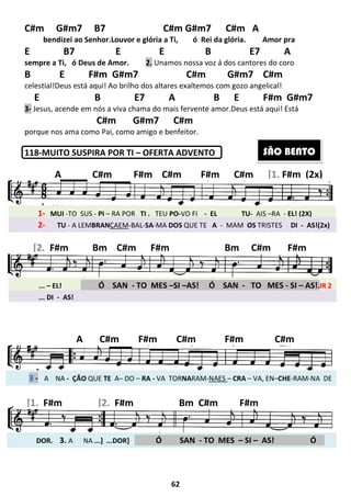 C#m G#m7 B7
bendizei ao Senhor.Louvor e glória a Ti,
E B7 E
sempre a Ti, ó Deus de Amor.
B E F#m G#m7
celestial!Deus está aqui! Ao brilho dos altares exaltemos com gozo angelical!
E B
3- Jesus, acende em nós a viva
C#m G#m7 C#m
porque nos ama como Pai, como amigo e benfeitor.
118-MUITO SUSPIRA POR TI
1- MUI -TO SUS - PI – RA POR
2- TU - A LEMBRANÇAEM
A C#m F#m C#m F#m C#m
... – EL! . Ó SAN
… - DI - AS
[2. F#m Bm C#m F#m
3 - A NA - ÇÃO QUE TE A– DO
A C#m
DOR. 3. A NA ...] ...DOR
.
[1. F#m [2. F#m Bm
... DI - AS!
62
C#m G#m7 C#m A
izei ao Senhor.Louvor e glória a Ti, ó Rei da glória.
E B E7 A
de Amor. 2. Unamos nossa voz á dos cantores do coro
B E F#m G#m7 C#m G#m7 C#m
brilho dos altares exaltemos com gozo angelical!
E7 A B E F#m G#m7
chama do mais fervente amor.Deus está aqui! Está
C#m G#m7 C#m
ama como Pai, como amigo e benfeitor.
MUITO SUSPIRA POR TI – OFERTA ADVENTO
POR TI . TEU PO-VO FI - EL TU-
ÇAEM-BAL-SA-MA DOS QUE TE A - MAM OS
C#m F#m C#m F#m C#m
SAN - TO MES –SI –AS! Ó SAN - TO MES
m C#m F#m Bm C#m
DO – RA - VA TORNARAM-NAES – CRA – VA, EN
F#m C#m F#m
] . Ó SAN - TO MES – SI –
F#m Bm C#m F#m
C#m G#m7 C#m A
Amor pra
B E7 A
Unamos nossa voz á dos cantores do coro
C#m G#m7 C#m
brilho dos altares exaltemos com gozo angelical!
B E F#m G#m7
Deus está aqui! Está
AIS –RA - EL! (2X)
OS TRISTES DI - AS!(2x)
C#m F#m C#m F#m C#m [1. F#m (2x)
TO MES - SI – AS!.IR 2
C#m F#m
VA, EN–CHE-RAM-NA DE
C#m
– AS! Ó .
F#m
SÃO BENTO
 