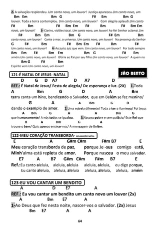 64
2- A salvação resplendeu. Um canto novo, um louvor! Justiça apareceu.Um canto novo, um
Bm Em Bm G F# Em Bm G
louvor. Toda a terra contemplou. Um canto novo, um louvor! Com alegria aplaudi.Um canto
F# Bm F# Bm Em F# Bm F# Bm Em
novo, um louvor! 3- Clarins, violões tocai. Um canto novo, um louvor! Ao Rei Senhor aclamai.Um
F# Bm Em Bm G F# Em Bm
canto novo, um louvor! Cante o mar, o universo. Um canto novo, um louvor! Na presença do Senhor
G F# Bm F# Bm Em F# Bm F#
Um canto novo, um louvor! 4- Ao justo juiz que vem. Um canto novo, um louvor! Por todo sempre
Bm Em F# Bm Em Bm G F# Em
amém.Um canto novo, um louvor! Glória ao Pai por seu filho.Um canto novo, um louvor! A quem no
Bm G F# Bm
Espírito vem.Um canto novo, um louvor!
121-É NATAL DE JESUS- NATAL
D G D A7 D A7 D
REF.: É Natal de Jesus/ Festa de alegria/ De esperança e luz. (2X) 1.Toda
A Bm G D A Bm
terra canta um hino, bendizendo o Salvador, que em Belém se fez menino/
G A A Bm G D
dando o exemplo de amor. 2.Uma estrela diferente/ Toda a terra iluminou/ Foi Jesus
A Bm G A A Bm G
que humanamente/ A nós todos se igualou. 3.Nasceu pobre e sem palácio/ Este Rei que
D A Bm G A
trouxe o bem/ Quis apenas ensinar-nos/ A mensagem de Belém.
122-MEU CORAÇÃO TRANSBORDA- ACLAMAÇÃO NATAL
E A G#m C#m F#m B7 E
Meu coração transborda de paz, porque Je -sus comigo está,
Minh'alma está repleta de amor. Porque nasceu o meu salvador.
E7 A B7 G#m C#m F#m B7 E
Ref.:Eu canto aleluia, aleluia, aleluia aleluia, aleluia, eu digo porque,
Eu canto aleluia, aleluia, aleluia aleluia, aleluia, aleluia, amém
123-EU VOU CANTAR UM BENDITO
AAAA D E7 AD E7 AD E7 AD E7 A
REF.: Eu vou cantar um bendito um canto novo um louvor (2x)
AAAA Bm E7 ABm E7 ABm E7 ABm E7 A
1-Ao Deus que fez nesta noite, nascer-vos o salvador. (2x) Jesus
Bm E7Bm E7Bm E7Bm E7 AAAA AAAA
SÃO BENTO
 