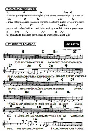 126-MARCAS DO QUE SE FOI
D G
Este ano quero paz no meu cora
A7 D
a mão. O tempo passa e com
D A7
passos pelo chão vão ficar
D Bm G
ter como todo dia nasce novo em cada amanhecer, (uôo) (2X)
127- INFINITA BONDADE
66
MARCAS DO QUE SE FOI
D Bm
no meu coração, quem quiser ter um ami
G Bm
om ele caminhamos todos juntos,
D Bm F#m
car ref.:Marcas do que se foi sonhos que vamos
A7 D (A7)
como todo dia nasce novo em cada amanhecer, (uôo) (2X)
INFINITA BONDADE SÃO BE
m G
amigo que me dê
m G
os,sem parar nossos
#m G
sonhos que vamos
como todo dia nasce novo em cada amanhecer, (uôo) (2X)
ÃO BENTO
 