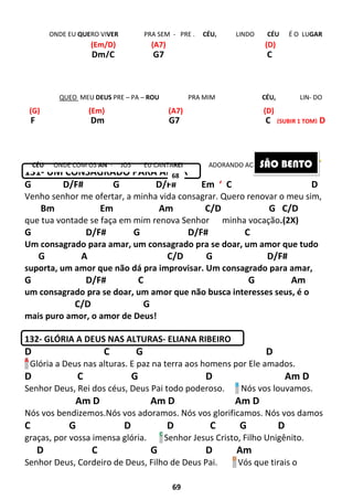 69
131- UM CONSAGRADO PARA AMAR
G D/F# G D/F# Em ‘ C D
Venho senhor me ofertar, a minha vida consagrar. Quero renovar o meu sim,
Bm Em Am C/D G C/D
que tua vontade se faça em mim renova Senhor minha vocação.(2X)
G D/F# G D/F# C
Um consagrado para amar, um consagrado pra se doar, um amor que tudo
G A C/D G D/F#
suporta, um amor que não dá pra improvisar. Um consagrado para amar,
G D/F# C G Am
um consagrado pra se doar, um amor que não busca interesses seus, é o
C/D G
mais puro amor, o amor de Deus!
132- GLÓRIA A DEUS NAS ALTURAS- ELIANA RIBEIRO
D C G D
A
Glória a Deus nas alturas. E paz na terra aos homens por Ele amados.
D C G D Am D
Senhor Deus, Rei dos céus, Deus Pai todo poderoso. B
Nós vos louvamos.
Am D Am D Am D
Nós vos bendizemos.Nós vos adoramos. Nós vos glorificamos. Nós vos damos
C G D D C G D
graças, por vossa imensa glória. C
Senhor Jesus Cristo, Filho Unigênito.
D C G D Am
Senhor Deus, Cordeiro de Deus, Filho de Deus Pai. D
Vós que tirais o
F Dm G7 C (SUBIR 1 TOM) D
Dm/C G7 C
ONDE EU QUERO VIVER PRA SEM - PRE . CÉU, LINDO CÉU É O LUGAR
QUEO MEU DEUS PRE – PA – ROU PRA MIM CÉU, LIN- DO
CÉU ONDE COM OS AN - JOS EU CANTAREI ADORANDO AO SENHOR. IR AO
(Em/D) (A7) (D)
(G) (Em) (A7) (D)
68
SÃO BENTO
 