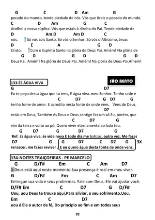 70
G C D Am G
pecado do mundo, tende piedade de nós. Vós que tirais o pecado do mundo.
C D Am G C
Acolhei a nossa súplica. Vós que estais à direita do Pai. Tende piedade de
D Am D Am D C
nós. B
Só vós sois Santo. Só vós o Senhor. Só vós o Altíssimo, Jesus
D E A G D
Cristo. E
Com o Espírito Santo na glória de Deus Pai. Amém! Na glória de
G D G D G D
Deus Pai. Amém! Na glória de Deus Pai. Amém! Na glória de Deus Pai.Amém!
133-ÉS ÁGUA VIVA
G D7
Eu te peço desta água que tu tens, E água viva. meu Senhor. Tenho sede e
C D7 G D7 G
tenho fome de amor. E acredito nesta fonte de onde vens. Vens de Deus,
D7
estás em Deus, Também és Deus e Deus contigo faz um só.Eu, porém, que
C D7 G
vim da terra e volto ao pó. Quero viver eternamente ao lado teu.
G D7 G D7 G
Ref. Es água viva, és vida nova E todo dia me batizas, outra vez. Me fazes
D7 G G D7 C D7 G 3X
renascer, me fazes reviver . E eu quero água desta fonte de onde vens.
134-NOITES TRAIÇOEIRAS - PE MARCELO
G D/F# Em C Am D7
1-Deus está aqui neste momento.Sua presença é real em meu viver.
G D/F# Em C Am D7
Entregue sua vida e seus problemas. Fale com Deus, Ele vai ajudar você.
D/F# Em C D7 G D/F#
Uou, uou Deus te trouxe aqui,Para aliviar, o seu sofrimento.Uou,
Em C D7
uou é Ele o autor da fé, Do princípio ao fim e em todos seus
SÃO BENTO
 