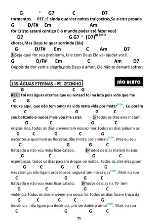 71
G * G7 C D7
tormentos. REF.:E ainda que vier noites traiçoeiras,Se a cruz pesada
G D/F# Em Am
for Cristo estará contigo E o mundo poder até fazer você
D7 G G7 * (D7)IR EM 2
chorar,Mas Deus te quer sorrindo (bis)
G D/F# Em C Am D7
2-Seja qual for seu problema, fale com Deus Ele vai ajudar você.
G D/F# Em C Am D7
Depois da dor vem a alegria,pois Deus é amor, Ele não te deixará sofrer.
135-ÁGUAS ETERNAS –PE. ZEZINHO
G C G
REF.: Foi nas águas eternas que eu renasci foi na luta pela vida que me
C G
trouxe aqui, que não tem amor na vida mata vida por matarSTOP
. Eu porém
C G G C
sou batizado e nunca mais vou me calar. 1-Todos os dias eles matam
G C G C
nossos rios, todos os dias envenenam nossso mar.Todos os dias poluem as
G C G C G
nacentes,e queimam as florestas dão morte aos animaisSTOP
. Mas eu sou
C G G C
Batizado e não vou mais ficar calado . 2-Todos os dias matam nossas
G C G C
esperanças, todos os dias passam drogas de matar. Todos os dias eles pisam
G C G C G
nas crianças não ligam pros idosos, seguestram nossa pazSTOP
. Mais eu sou
C G G C
Batizado e não vou mais ficar calado. 3-Todos os dias na TV tem
G C G C
violência.Todos os dias envenenam nosso lar.Todos os dias fazem troça da
G C G C G
inocência, não ligam pra decência, pro verdadeiro amorSTOP
. Mais eu sou
C G G C
SÃO BENTO
 