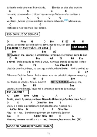 72
Batizado e não vou mais ficar calado. 4-Todos os dias eles provam
G C G C
nossa fé, todos os dias criticam nossa crença.Todos os dias omitem a
G C G C G
Verdade: _Minha Igreja é unidade, conduz a salvação. STOP
Mais eu sou
C G
Batizado e não vou mais ficar calado.
136- OH! LUZ DO SENHOR
D F#m G D Bm E E7 G D
Oh! Luz do Senhor que vem sobre a terra, inunda meu ser, permanece em nós!
137-RITO DE ASPERSÃO – CF 2004 Em
Bm Em A7
REF.:Aspergi-me, Senhor, e serei limpo; lavai-me e serei mais puro do que
D F# Bm A7 G F# Em
a neve! Tende piedade de mim, ó Deus, na vossa grande bondade! Tende
Bm F# Bm C#m F# B
piedade de mim, ó Deus, na vossa grande bondade! Solo: Glória ao Pai, ao
F# B B7
Filho e ao Espírito Santo. Assim como era no princípio. Agora e sempre, /
E F# B Bm
por todos os séculos. Amém! Amém! REF. P/ ACABAR: Aspergi-me,
Em F# Bm
Senhor, e serei limpo; / lavai-me e serei mais puro do que a neve!
138 - SANTO É
A C#m F#m C#m D A B7
Santo, santo é, santo, santo é, Deus do Universo,ó Senhor meu Deus!
D E A C#m F#m Bm E
O céu e a terra o proclamam glorioso.Hosana, hosana nas
A C#m F#m D E A C#m F#m
Altu - u - ras. Bendito o que vem em nome do Senhor,
Bm E A C#m F#m Bm E A
Hosana, hosana nas Altu - u - ras. .Hosana, hosana ao Rei. (2X)
140-SE EU CANTAR PRO MEU IRMÃO
SÃO BENTO
 