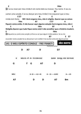 73
E F#m
1-E se eu rezar por meu irmão E em nome dele eu invocar, Teu nome. E seu eu
B7
cantar uma canção. E se eu dançar pro meu irmão E me esquecer que o meu
E E7 A E
irmão tem fome. REF.:Será engano meu, não é religião. Querer que as coisas
F#m B7 E E7 A
fiquem como estão. E não buscar aqui alguma solução Será engano meu, não é
E F#m B7 E
Religião.Querer que tudo fique como está E não acreditar que a história mudará.
E F#m
2-Enquanto eu canto esta canção Lá fora eu sei que algum irmão padece. Se eu me
B7 E E7
esconder nesta canção Se eu descansar num violão E me ocultar atrás de alguma prece
141- O MEU ESPÍRITO CONDUZ – FREI FRABETI
Partituras Online:
D A7 D D7
O MEU ES –PÍ - RI - TO COM-DUZ QUEM OUVEA VOZ DO FILHO
MEU A- LE------LU—IA A-- LE------LUIA! A-----LE-
G G A7 D
A7 D D A7 Bm
D7
SÃO BENTO
 