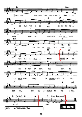 75
143- .....CONTINUAÇÃO
D Bm
G E7
A D
Bm G
E7 A7 G
A
F#m
G A A7
D (Instr.) G A D (Para Terminar)
1-CRIS -TO, QUE - RO SER INS – TRU - MEN - TO
DE TUA PAZ E DO TEU IN -FI - NI - TO A-
MOR ON- DE HOU - VER Ó - DIO E RAN-
COR QUE EU LE - VE A CON - COR - DIA,
QUE EU LE - VE O A - MOR! REFR.: ON - DE
HÁ O- FEN - SA QUE DÓI, QUE EU
LE – VE O PER - DÃO; ON - DE HOU – VER A DIS-
CÓR - DIA, QUE EU LE - VE A U – NI - ÃO E TUA
SÃO BENTO
 