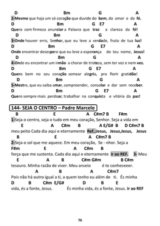 76
D Bm G A
2-Mesmo que haja um só coração que duvide do bem, do amor e da fé.
D Bm G E7 A
Quero com firmeza anunciar a Palavra que traz a clareza da fé!
D Bm G A
3-Onde houver erro, Senhor, que eu leve a verdade, fruto de tua luz!
D Bm G E7 A
Onde encontrar desespero que eu leve a esperança do teu nome, Jesus!
D Bm G A
4-Onde eu encontrar um irmão a chorar de tristeza, sem ter voz e nem vez.
D Bm G E7 A
Quero bem no seu coração semear alegria, pra florir gratidão!
D Bm G A
5-Mestre, que eu saiba amar, compreender, consolar e dar sem receber.
D Bm G E7 A
Quero sempre mais perdoar, trabalhar na conquista e vitória da paz!
144- SEJA O CENTRO – Padre Marcelo
B E A C#m7 B F#m
1-Seja o centro, seja o tudo em meu coração, Senhor. Seja a vida em
E A C#m B A E/G# B D C#m7 B
meu peito Cada dia aqui e eternamente Ref.:Jesus, Jesus,Jesus, Jesus
B E A C#m7 B
2-Seja o sol que me aquece. Em meu coração, Se - nhor. Seja a
F#m E A C#m B
força que me sustenta. Cada dia aqui e eternamente ir ao REF. 3- Meu
E A B C#m G#m B C#m
tesouro. Minha razão de viver. Meu anseio é te conheceeer.
A B A C#m7
Pois não há outro igual a ti, a quem tenho eu além de ti. És minha
D B C#m E/G# D B E
vida, és a fonte, Jesus. És minha vida, és a fonte, Jesus. ir ao REF
 