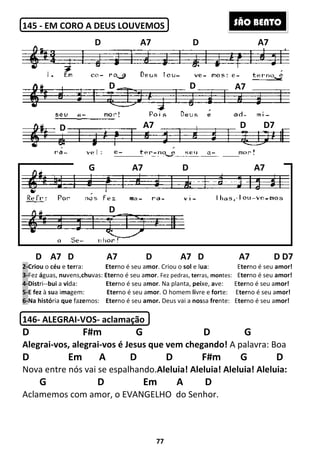 145 - EM CORO A DEUS
D A7 D A7 D A7
2-Criou o céu e terra: Eter
3-Fez águas, nuvens,chuvas: Eter
4-Distri--bui a vida: Eter
5-E fez à sua imagem: Eter
6-Na história que fazemos: Eter
146- ALEGRAI-VOS- aclamação
D F#m G D G
Alegrai-vos, alegrai-vos é Jesus que vem chegando!
D Em A
Nova entre nós vai se espalhando.
G D
Aclamemos com amor, o EVANGELHO
D
D
D
D
G
77
EM CORO A DEUS LOUVEMOS
D A7 D A7 D A7 D
Eterno é seu amor. Criou o sol e lua:
Eterno é seu amor. Fez pedras, terras, montes:
Eterno é seu amor. Na planta, peixe, ave:
Eterno é seu amor. O homem livre e forte:
Eterno é seu amor. Deus vai a nossa frente:
aclamação
F#m G D G
vos é Jesus que vem chegando! A palavra: Boa
D D F#m G D
espalhando.Aleluia! Aleluia! Aleluia!
Em A D
o EVANGELHO do Senhor.
D A7 D
D
A7
A7 D A
D A7 D D7
Eterno é seu amor!
tes: Eterno é seu amor!
Eterno é seu amor!
Eterno é seu amor!
Eterno é seu amor!
F#m G D G
A palavra: Boa
F#m G D
Aleluia! Aleluia:
D A7
A7
D D7
D A7
SÃO BENTO
 
