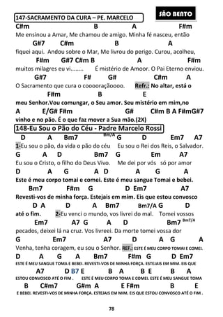 78
147-SACRAMENTO DA CURA – PE. MARCELO
C#m B A F#m
Me ensinou a Amar, Me chamou de amigo. Minha fé nasceu, então
G#7 C#m B A
fiquei aqui. Andou sobre o Mar, Me livrou do perigo. Curou, acolheu,
F#m G#7 C#m B A F#m
muitos milagres eu vi........ É mistério de Amoor. O Pai Eterno enviou.
G#7 F# G# C#m A
O Sacramento que cura o cooooraçãoooo. Refr.: No altar, está o
F#m B E
meu Senhor.Vou comungar, o Seu amor. Seu mistério em mim,no
A E/G# F#m G# C#m B A F#mG#7
vinho e no pão. É o que faz mover a Sua mão.(2X)
148-Eu Sou o Pão do Céu - Padre Marcelo Rossi
D A Bm7 Bm/A
G D Em7 A7
1-Eu sou o pão, da vida o pão do céu Eu sou o Rei dos Reis, o Salvador.
G A D Bm7 G Em A7
Eu sou o Cristo, o filho do Deus Vivo. Me dei por vós só por amor
D A G A D A G A
Este é meu corpo tomai e comei. Este é meu sangue Tomai e bebei.
Bm7 F#m G D Em7 A7
Revesti-vos de minha força. Estejais em mim. Eis que estou convosco
D A D A Bm7 Bm7/A G D
até o fim. 2-Eu venci o mundo, vos livrei do mal. Tomei vossos
Em7 A7 G A D Bm7 Bm7/A
pecados, deixei lá na cruz. Vos livreei. Da morte tomei vossa dor
G Em7 A7 D A G A
Venha, tenha coragem, eu sou o Senhor. REF.: ESTE É MEU CORPO TOMAI E COMEI.
D A G A Bm7 F#m G D Em7
ESTE É MEU SANGUE TOMA E BEBEI. REVESTI-VOS DE MINHA FORÇA. ESTEJAIS EM MIM. EIS QUE
A7 D B7 E B A B E B A
ESTOU CONVOSCO ATÉ O FIM . ESTE É MEU CORPO TOMA E COMEI. ESTE É MEU SANGUE TOMA
B C#m7 G#m A E F#m B E
E BEBEI. REVESTI-VOS DE MINHA FORÇA. ESTEJAIS EM MIM. EIS QUE ESTOU CONVOSCO ATÉ O FIM .
SÃO BENTO
 