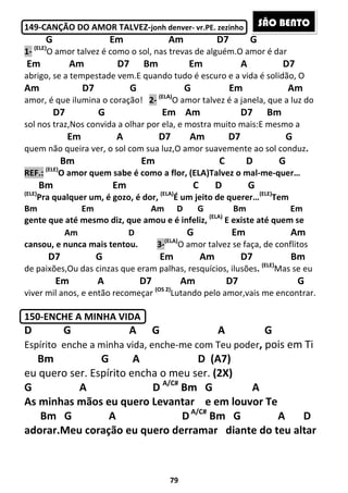 79
149-CANÇÃO DO AMOR TALVEZ-jonh denver- vr.PE. zezinho
G Em Am D7 G
1- (ELE)
O amor talvez é como o sol, nas trevas de alguém.O amor é dar
Em Am D7 Bm Em A D7
abrigo, se a tempestade vem.E quando tudo é escuro e a vida é solidão, O
Am D7 G G Em Am
amor, é que ilumina o coração! 2- (ELA)
O amor talvez é a janela, que a luz do
D7 G Em Am D7 Bm
sol nos traz,Nos convida a olhar por ela, e mostra muito mais:E mesmo a
Em A D7 Am D7 G
quem não queira ver, o sol com sua luz,O amor suavemente ao sol conduz.
Bm Em C D G
REF.: (ELE)
O amor quem sabe é como a flor, (ELA)Talvez o mal-me-quer…
Bm Em C D G
(ELE)
Pra qualquer um, é gozo, é dor, (ELA)
É um jeito de querer…(ELE)
Tem
Bm Em Am D G Bm Em
gente que até mesmo diz, que amou e é infeliz, (ELA)
E existe até quem se
Am D G Em Am
cansou, e nunca mais tentou. 3-(ELA)
O amor talvez se faça, de conflitos
D7 G Em Am D7 Bm
de paixões,Ou das cinzas que eram palhas, resquícios, ilusões. (ELE)
Mas se eu
Em A D7 Am D7 G
viver mil anos, e então recomeçar (OS 2)
Lutando pelo amor,vais me encontrar.
150-ENCHE A MINHA VIDA
D G A G A G
Espírito enche a minha vida, enche-me com Teu poder, pois em Ti
Bm G A D (A7)
eu quero ser. Espírito encha o meu ser. (2X)
G A D A/C#
Bm G A
As minhas mãos eu quero Levantar e em louvor Te
Bm G A DA/C#
Bm G A D
adorar.Meu coração eu quero derramar diante do teu altar
SÃO BENTO
 
