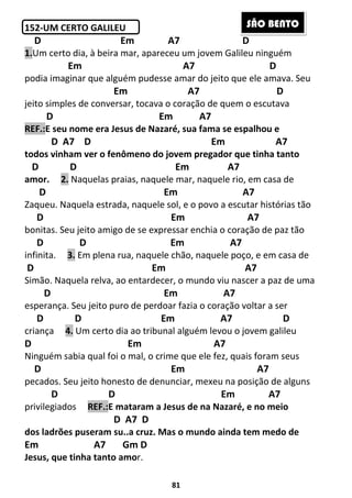 81
152-UM CERTO GALILEU
D Em A7 D
1.Um certo dia, à beira mar, apareceu um jovem Galileu ninguém
Em A7 D
podia imaginar que alguém pudesse amar do jeito que ele amava. Seu
Em A7 D
jeito simples de conversar, tocava o coração de quem o escutava
D Em A7
REF.:E seu nome era Jesus de Nazaré, sua fama se espalhou e
D A7 D Em A7
todos vinham ver o fenômeno do jovem pregador que tinha tanto
D D Em A7
amor. 2. Naquelas praias, naquele mar, naquele rio, em casa de
D Em A7
Zaqueu. Naquela estrada, naquele sol, e o povo a escutar histórias tão
D Em A7
bonitas. Seu jeito amigo de se expressar enchia o coração de paz tão
D D Em A7
infinita. 3. Em plena rua, naquele chão, naquele poço, e em casa de
D Em A7
Simão. Naquela relva, ao entardecer, o mundo viu nascer a paz de uma
D Em A7
esperança. Seu jeito puro de perdoar fazia o coração voltar a ser
D D Em A7 D
criança 4. Um certo dia ao tribunal alguém levou o jovem galileu
D Em A7
Ninguém sabia qual foi o mal, o crime que ele fez, quais foram seus
D Em A7
pecados. Seu jeito honesto de denunciar, mexeu na posição de alguns
D D Em A7
privilegiados REF.:E mataram a Jesus de na Nazaré, e no meio
D A7 D
dos ladrões puseram su..a cruz. Mas o mundo ainda tem medo de
Em A7 Gm D
Jesus, que tinha tanto amor.
SÃO BENTO
 