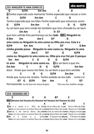 82
153- NINGUÉM TE AMA COMO EU
G D/F# Em Am C D
1-Tenho esperado este momento Tenho esperado que viesses a mim
G D/F# Em Am C D
Tenho esperado que me fales Tenho esperado que estivesses assim
G D/F# Em Am C D G D/F#
Eu sei bem que tens vivido Sei também que tens chorado Eu sei bem
Em Am C D D7
que tens sofrido Pois permaneço ao teu lado REF.: Ninguém te
G Bm Em Am C D7 G
ama como eu Ninguém te ama como eu Olhe pra cruz. Esta é a
D/F# Em Am C D7 G Bm
minha grande prova Ninguém te ama como eu. Ninguém te ama
Em Am C D7 G D/F#
como eu. Ninguém te ama como eu. Olhe pra cruz Foi por ti porque
Em Am C D G G D/F#
te amo Ninguém te ama como eu. 2-Eu sei bem o que me
Em Am C D G D/F# Em Am
dizes Ainda que nunca me fales. Eu sei bem o que tens sentido
C D G D/F# Em Am C
Ainda que nunca me reveles. Tenho andado ao teu lado Junto a ti
D7 G D/F# Em Am C D7
Permanecido. Eu te levo em meus braços. Pois sou teu melhor amigo.
154- HOSANA HEI
E E A B7 E
REF.:Hosana hei hosana ha Hosana hei hosana hei Hosana ha (2x)
E A B7 E
1-Ele é o santo é o filho de Maria. Ele é o Deus de Israel. Ele é o filho de Davi.
Santo é o seu nome é o senhor Deus do universo Gloria Deus de Israel . Nosso rei e Salvador.
2-Vamos a ele com as flores dos pinhais.Com os ramos de oliveira. Alegria e muita paz.
Santo é o seu nome é o senhor Deus do universo.Gloria Deus de Israel. Nosso rei e salvador.
3-Ele é o Cristo é o unificador. É hosana nas alturas. É hosana no amor.
Santo é o seu nome é o senhor Deus do universo Gloria Deus de israel. Nosso rei e salvador.
SÃO BENTO
 