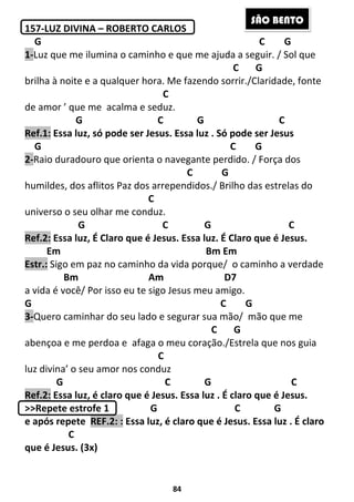 84
157-LUZ DIVINA – ROBERTO CARLOS
G C G
1-Luz que me ilumina o caminho e que me ajuda a seguir. / Sol que
C G
brilha à noite e a qualquer hora. Me fazendo sorrir./Claridade, fonte
C
de amor ’ que me acalma e seduz.
G C G C
Ref.1: Essa luz, só pode ser Jesus. Essa luz . Só pode ser Jesus
G C G
2-Raio duradouro que orienta o navegante perdido. / Força dos
C G
humildes, dos aflitos Paz dos arrependidos./ Brilho das estrelas do
C
universo o seu olhar me conduz.
G C G C
Ref.2: Essa luz, É Claro que é Jesus. Essa luz. É Claro que é Jesus.
Em Bm Em
Estr.: Sigo em paz no caminho da vida porque/ o caminho a verdade
Bm Am D7
a vida é você/ Por isso eu te sigo Jesus meu amigo.
G C G
3-Quero caminhar do seu lado e segurar sua mão/ mão que me
C G
abençoa e me perdoa e afaga o meu coração./Estrela que nos guia
C
luz divina’ o seu amor nos conduz
G C G C
Ref.2: Essa luz, é claro que é Jesus. Essa luz . É claro que é Jesus.
>>Repete estrofe 1 G C G
e após repete REF.2: : Essa luz, é claro que é Jesus. Essa luz . É claro
C
que é Jesus. (3x)
SÃO BENTO
 