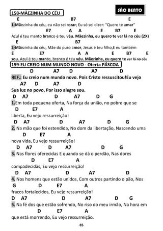 85
158-MÃEZINHA DO CÉU
E B7 E
1-Mãezinha do céu, eu não sei rezar; Eu só sei dizer: "Quero te amar"
E7 A A E B7 E
Azul é teu manto branco é teu véu. Mãezinha, eu quero te ver lá no céu (2X)
E B7
2-Mãezinha do céu, Mãe do puro amor, Jesus é teu filho,E eu também
E E7 A A E B7 E
sou. Azul é teu manto, branco é teu véu. Mãezinha, eu quero te ver lá no céu
159-EU CREIO NUM MUNDO NOVO - Oferta PÁSCOA
D A7 D A7 D
REF.: Eu creio num mundo novo. Pois Cristo ressuscitou!Eu vejo
A7 D A7 D
Sua luz no povo, Por isso alegre sou.
D A7 D A7 D G
1.Em toda pequena oferta, Na força da união, no pobre que se
D E7 A
liberta, Eu vejo ressurreição!
D A7 D A7 D G
2. Na mão que foi estendida, No dom da libertação, Nascendo uma
D E7 A
nova vida, Eu vejo ressurreição!
D A7 D A7 D G
3. Nas flores oferecidas E quando se dá o perdão, Nas dores
D E7 A
compadecidas, Eu vejo ressurreição!
D A7 D A7 D
4. Nos homens que estão unidos, Com outros partindo o pão, Nos
G D E7 A
fracos fortalecidos, Eu vejo ressurreição!
D A7 D A7 D G
5. Na fé dos que estão sofrendo, No riso do meu irmão, Na hora em
D E7 A
que está morrendo, Eu vejo ressurreição.
SÃO BENTO
 