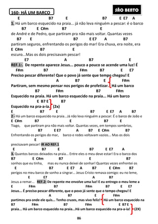 86
160- HÁ UM BARCO
E B7 E B7 E E7 A
1. Há um barco esquecido na praia... já não leva ninguém a pescar: é o barco
B7 E C#m B7 E
de André e de Pedro, que partiram pra não mais voltar. Quantas vezes
B7 E B7 E E7 A B7
partiram seguros, enfrentando os perigos do mar! Era chuva, era noite, era
E C#m B7 E
escuro...Mas os dois precisavam pescar!
E7 A B7 E
REF.1:. De repente aparece Jesus... pouco a pouco se acende uma luz! É
F#m B7 F#m B7 E E7
Preciso pescar diferente! Que o povo já sente que tempo chegou! E
A B7 E F#m
Partiram, sem mesmo pensar nos perigos de profetizar. Há um barco
B7 F#m B7 F#m
Esquecido na praia. Há um barco esquecido na praia... Há um barco
E B7 E B7
Esquecido na pra-a-ia. (2x)
E B7 E B7 E E7 A B7
2 - Há um barco esquecido na praia...Já não leva ninguém a pescar: É o barco de João e
E C#m B7 E B7 E
Tiago, que partiram pra não mais voltar. Quantas vezes, em tempos sombrios,
B7 E E7 A B7 E C#m B7
Enfrentando os perigos do mar, barco e redes voltavam vazios... Mas os dois
E
precisavam pescar! IR AO REF.1
E B7 E B7 E E7 A
3. Quantos barcos deixados na praia... Entre eles o meu deve estar! Era o barco dos
B7 E C#m B7 E B7
sonhos que eu tinha, mas eu nunca deixei de sonhar! Quantas vezes enfrentei os
E B7 E E7 A B7 E C#m B7
perigos no meu barco de sonho a singrar... Jesus Cristo remava comigo: eu no leme,
E E7 A B7
Jesus a remar... REF.2: De repente me envolve uma luz! E eu entrego o meu leme a
E F#m B7 F#m B7 E E7
Jesus... É preciso pescar diferente, que o povo já sente que o tempo chegou! E
A B7 E F#m
partimos pra onde ele quis... Tenho cruzes, mas vivo feliz! Há um barco esquecido na
B7 F#m B7 F#m E B7 E
praia... Há um barco esquecido na praia...Há um barco esquecido na pra-a-ia! (2X)
SÃO BENTO
 