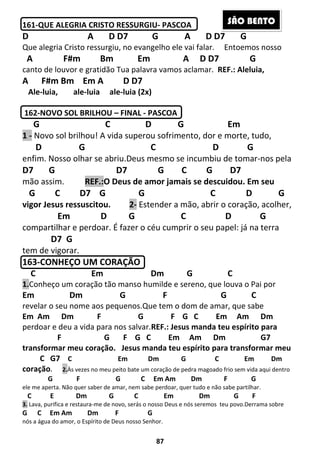 87
161-QUE ALEGRIA CRISTO RESSURGIU- PASCOA
D A D D7 G A D D7 G
Que alegria Cristo ressurgiu, no evangelho ele vai falar. Entoemos nosso
A F#m Bm Em A D D7 G
canto de louvor e gratidão Tua palavra vamos aclamar. REF.: Aleluia,
A F#m Bm Em A D D7
Ale-luia, ale-luia ale-luia (2x)
162-NOVO SOL BRILHOU – FINAL - PASCOA
G C D G Em
1 - Novo sol brilhou! A vida superou sofrimento, dor e morte, tudo,
D G C D G
enfim. Nosso olhar se abriu.Deus mesmo se incumbiu de tomar-nos pela
D7 G D7 G C G D7
mão assim. REF.:O Deus de amor jamais se descuidou. Em seu
G C D7 G G C D G
vigor Jesus ressuscitou. 2- Estender a mão, abrir o coração, acolher,
Em D G C D G
compartilhar e perdoar. É fazer o céu cumprir o seu papel: já na terra
D7 G
tem de vigorar.
163-CONHEÇO UM CORAÇÃO
C Em Dm G C
1.Conheço um coração tão manso humilde e sereno, que louva o Pai por
Em Dm G F G C
revelar o seu nome aos pequenos.Que tem o dom de amar, que sabe
Em Am Dm F G F G C Em Am Dm
perdoar e deu a vida para nos salvar.REF.: Jesus manda teu espírito para
F G F G C Em Am Dm G7
transformar meu coração. Jesus manda teu espírito para transformar meu
C G7 C Em Dm G C Em Dm
coração. 2.Às vezes no meu peito bate um coração de pedra magoado frio sem vida aqui dentro
G F G C Em Am Dm F G
ele me aperta. Não quer saber de amar, nem sabe perdoar, quer tudo e não sabe partilhar.
C E Dm G C Em Dm G F
3. Lava, purifica e restaura-me de novo, serás o nosso Deus e nós seremos teu povo.Derrama sobre
G C Em Am Dm F G
nós a água do amor, o Espírito de Deus nosso Senhor.
SÃO BENTO
 
