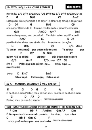 9
12- ESTOU AQUI – ANJOS DE RESGATE
INTRO: G9 C/G D/F# G G/B C D C/E D/F# G9 C/G D/F# G G/B C D4 D
D G D/G C9 Am7
Estou aqui Pra ser amado e te amar Te olhar nos olhos e deixar-me
D D7 G D/G C9
apaixonar.Diante de ti Pra me render ao teu amor E confessar
G/B Am7D Am7 Em7
minhas fraquezas, sou pecador! Também estou aqui Pra pedir
Am7 C9 D D7
perdão Pelas almas que ainda não buscam teu coração.
G D/G C9 G/B Am7
Te amar (te amar) por quem não te ama Te adorar por
F D7 G D/G C9
quem não te adora Esperar por quem não espera
G/B Am7 C/D 1ªVez D7 G9
em ti Pelos que não crêem eu.... estou aqui ....
(repete tudo)
2ªVez D Em7 Em7
Estou aqui, Estou aqui, Estou aqui.
12 A - MANTRA: O SENHOR É MEU PASTOR
D G D G D A D
O Senhor é meu Pastor, meu pastor, meu pastor. O Senhor é meu
G D A7 D
Pastor, meu pastor é o senhor! ( REPETIR VÁRIAS VEZES )
12B – MANTRA:Ó LUZ QUE VIESTE AO MUNDO –IR. MIRIAN T. K.
F Dm Bb F AmDm Gm A7 Dm
Ó Luz que vieste ao mun-do pra nos iluminar, que o teu
C Bb F Gm C F
amor profun-do a paz nos venha dar ( REPETIR VÁRIAS VEZES )
SÃO BENTO
 