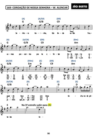 169- COROAÇÃO DE NOSSA SENHORA
G G/B
(A) (A/C#) (D9)
G G/B
G/B Em D C9
G/B C
E Na 3ª estrofe subir p
(A) (A/C#) (D9) (Bm)
(A/C#) (F#m) (E) (D9) (Bm)
(A/C#) (D) (E) (E)
90
COROAÇÃO DE NOSSA SENHORA – W. ALENCAR
G G/B C9
(A) (A/C#) (D9)
C9
G/B Em D C9
C D
E Na 3ª estrofe subir para (A)
(A) (A/C#) (D9) (Bm)
(A/C#) (F#m) (E) (D9) (Bm)
(D) (E) (E)
(A) (A/C#) (D9)
Am
Am
D
(A) (A/C#) (D9) (Bm)
(A/C#) (F#m) (E) (D9) (Bm)
(D) (E) (E)
SÃO BENTO
 