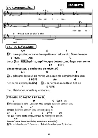 170-CONTINUAÇÃO....
171- EU NAVEGAREI
Am G F
1.Eu navegarei no oceano do espírito e ali adorarei o Deus do meu
E FGFE Am G
amor (2x) REF.:Espírito, espírito, que desces como fogo, vem como
F
em pentecostes, e enche
Am G F
2.Eu adorarei ao Deus da minha vida, que me compreendeu sem
E FGFE Am G
nenhuma explicação (2x)
F
meu libertador, aquele que venceu
172-MEU CORAÇÃO E PARA TI
G D
1- Meu coração é para Ti, Senhor.
C D7 G
coração é para Ti, Senhor. Meu
G7 C D
Por que Tu me deste a vida, porque Tu me deste o existir
Am D
Porque Tu me deste o carinho, me deste o amor (2x).
2-Pão e vinho são pra Ti, Senhor...
D INTR.: D Am7 D7 G Gm D A7 D
92
Am G F
Eu navegarei no oceano do espírito e ali adorarei o Deus do meu
GFE Am G
Espírito, espírito, que desces como fogo, vem como
E7 FGFE
em pentecostes, e enche-me de novo (2x)
Am G F
Eu adorarei ao Deus da minha vida, que me compreendeu sem
GFE Am G
(2x) 3.Eu servirei ao meu Deu
E FGFE
meu libertador, aquele que venceu.
MEU CORAÇÃO E PARA TI
G D/F# Em
enhor. Meu coração é para Ti, Senhor. Meu
D7 G
Meu coração é para Ti.
G D/F# Em
Por que Tu me deste a vida, porque Tu me deste o existir,
G
u me deste o carinho, me deste o amor (2x).
ão e vinho são pra Ti, Senhor... 3-A minha vida é para Ti, Senhor.
D INTR.: D Am7 D7 G Gm D A7 D
A7
SÃO BE
Eu navegarei no oceano do espírito e ali adorarei o Deus do meu
GFE Am G
Espírito, espírito, que desces como fogo, vem como
Am G F
Eu adorarei ao Deus da minha vida, que me compreendeu sem
GFE Am G
Eu servirei ao meu Deus fiel, ao
enhor. Meu
r.
ÃO BENTO
 
