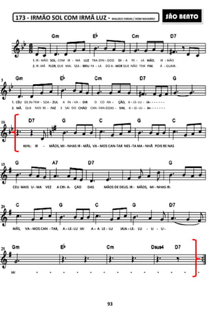 173 - IRMÃO SOL COM IRMÃ LUZ
1.1.1.1. IR - MÃO SOLSOLSOLSOL, COM IR - MÃ
2222.... IR -MÃ FLORFLORFLORFLOR, QUE MAL SEA
1111.... CÉUCÉUCÉUCÉU DE IN-TEM - SOA - ZULZULZULZUL A IN - VA -
2222.... MÃMÃMÃMÃ, QUE NOS RE - FAZFAZFAZFAZ E SAI DO CHÃOCHÃOCHÃOCHÃO
REFR.:REFR.:REFR.:REFR.: IRIRIRIR ---- MÃMÃMÃMÃOS, MIOS, MIOS, MIOS, MI ---- NHAS IRNHAS IRNHAS IRNHAS IR
CEUCEUCEUCEU MAISMAISMAISMAIS UUUU ---- MAMAMAMA VEZVEZVEZVEZ AAAA CRICRICRICRI---- AAAA---- ÇÃOÇÃOÇÃOÇÃO
MÃS,MÃS,MÃS,MÃS, VAVAVAVA ---- MOS CANMOS CANMOS CANMOS CAN ---- TAR,TAR,TAR,TAR, AAAA –––– LELELELE---- LULULULU
IA!IA!IA!IA!
93
IRMÃO SOL COM IRMÃ LUZ - WALDECI FARIAS / DOM NAVARRO
MÃ LUZLUZLUZLUZ TRA-ZEN – DOO DIDIDIDI - A PE - LA MÃO.MÃO.MÃO.MÃO.
- BRIUBRIUBRIUBRIU FA - LA DO A - MORMORMORMOR QUE NÃO TEM FIM.FIM.FIM.FIM.
- DIRDIRDIRDIR O CO -RA ---- ÇÃO,ÇÃO,ÇÃO,ÇÃO, A - LE- LU - IAIAIAIA---- - - - -
CHÃOCHÃOCHÃOCHÃO CAN -TAN-DOAS - SIM,SIM,SIM,SIM, A - LE- LU - IAIAIAIA---- - - -
NHAS IRNHAS IRNHAS IRNHAS IR ---- MÃS,MÃS,MÃS,MÃS, VAVAVAVA ---- MOS CANMOS CANMOS CANMOS CAN----TARTARTARTAR NESNESNESNES ----TA MATA MATA MATA MA ---- NHÃNHÃNHÃNHÃ POISPOISPOISPOIS
ÇÃOÇÃOÇÃOÇÃO DASDASDASDAS MÃOS DE DEUSMÃOS DE DEUSMÃOS DE DEUSMÃOS DE DEUS.... IRIRIRIR ---- MÃOS,MÃOS,MÃOS,MÃOS, MIMIMIMI ---- NHAS IRNHAS IRNHAS IRNHAS IR
IAIAIAIA!!!! AAAA –––– AAAA LELELELE ---- LULULULU IA!AIA!AIA!AIA!A –––– LELELELE---- LULULULU ---- UUUU ----
IR - MÃO
Á - GUAIR-
- - -
- - -
POISPOISPOISPOIS RERERERE NASNASNASNAS
NHAS IRNHAS IRNHAS IRNHAS IR----
UUUU ----
SÃO BENTO
 