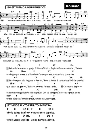 176-ESTAREMOS AQUI REUNIDOS
C7
2- Feita de homens, a Igreja é di
Bb Bbm
um fogo que aquece e ilumi
C7
3- Sua imagem são línguas ar
Bbm F C7
que todas as gentes/ Saibam
F
espalma suas graças/ Faz dos
Bbm F C7
todas as raças/ Um só Deus
177-VINDE SANTO ESPÍRITO
F C Bb C F C Bb C
Vinde Santo Espírito. Vin
F C Bb
Vinde Santo Espírito. Vinde
REF.:REF.:REF.:REF.: ESESESES –––– TATATATA----RERERERE ---- MOS AMOS AMOS AMOS A----QUI REQUI REQUI REQUI RE---- UUUU ----
LÉM,LÉM,LÉM,LÉM, POIS SÓ QUANPOIS SÓ QUANPOIS SÓ QUANPOIS SÓ QUAN----DO VIDO VIDO VIDO VI ----VEVEVEVE---- MOS UMOS UMOS UMOS U
VÉM,VÉM,VÉM,VÉM, 1111----NIN -GUÉM PÁPÁPÁPÁ –––– RAES -SE VENTO PAS
QUER.QUER.QUER.QUER. FOR-ÇAI - GUALGUALGUALGUAL TEM OES-PÍPÍPÍPÍ – RI - TO
96
ESTAREMOS AQUI REUNIDOS
C7 F A7
mens, a Igreja é divina/ Pois o Espírito Santo a con
F C7
mina/ Que e pureza, que e vida, que e
C7 F A7
gem são línguas ardentes/ Pois o Amor é comunica
F C7 F
tes/ Saibam quanto felizes serão. 4- Quando o Es
F A7 Dm
ças/ Faz dos povos um só coração/ Cresce a I
F C7 F
Deus, um só Pai, louvação.
VINDE SANTO ESPÍRITO- MANTRA
F C Bb C F C Bb C
Vinde Santo Espírito.
F C7 F
Vinde Santo Espírito.
NINININI ---- DOS, CODOS, CODOS, CODOS, CO MOESMOESMOESMOES ---- TATATATA---- VAM EM JEVAM EM JEVAM EM JEVAM EM JE –––– RURURURU
MOS UMOS UMOS UMOS U ---- NINININI ---- DOS ÉDOS ÉDOS ÉDOS É QUEOESQUEOESQUEOESQUEOES PÍPÍPÍPÍ ---- RIRIRIRI ----TO SANTO SANTO SANTO SAN ----
SE VENTO PAS -SANSANSANSAN ----DO, NINGUEM VÊVÊVÊVÊ E E-LE SO-PRA
TO QUANQUANQUANQUANDO. FAZ A I - GREGREGREGRE-JA DE CRIS-TO CRES
S
Dm
rito Santo a conduz/ Como
F
za, que e vida, que e luz.
A7 Dm Bb
é comunicação/ E é preciso
C7
Quando o Espírito
Bb
Cresce a Igreja, onde
RURURURU ---- SASASASA----
TOTOTOTO NOSNOSNOSNOS NOSNOSNOSNOS
PRAON -DE
TO CRES-CERCERCERCER.
SÃO BENTO
 
