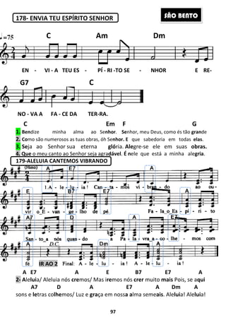178- ENVIA TEU ESPÍRITO SENHOR
C
1. Bendize minha alma
2. Como são numerosos as tuas obras,
3. Seja ao Senhor sua eterna
4. Que o meu canto ao Senhor seja agra
179-ALELUIA CANTEMOS VIBRANDO
A E7 A
2- Aleluia/ Aleluia nós cremos/ Mas i
A7 D A E7 A Dm A
sons e letras colhemos/ Luz e
EN - VI - A TEU ES
NO - VA A FA - CE DA TER
C
G7
IR AO 2
97
ENVIA TEU ESPÍRITO SENHOR
Em F
alma ao Senhor. Senhor, meu Deus, como és tão
mo são numerosos as tuas obras, óh Senhor. E que sabedoria
eterna glória. Alegre-se ele
o meu canto ao Senhor seja agradável. É nele que está
ALELUIA CANTEMOS VIBRANDO
A E B7 E7
mos/ Mas iremos nós crer muito mais
7 D A E7 A Dm A
Luz e graça em nossa alma semeais. Ale
A TEU ES - PÍ - RI -TO SE - NHOR E RE
CE DA TER-RA.
C Am Dm
C
G
nhor, meu Deus, como és tão grande
sabedoria em todas elas.
em suas obras.
a minha alegria.
E B7 E7 A
mais Pois, se aqui
7 D A E7 A Dm A
. Aleluia! Aleluia!
NHOR E RE-
Am Dm
SÃO BENTO
 
