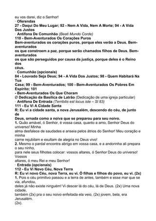 eu vos darei, diz o Senhor!
· Oferendas
27 - Daqui Do Meu Lugar; 92 - Nem A Vida, Nem A Morte; 94 - A Vida
Dos Justos
· Antífona De Comunhão (Beati Mundo Corde)
110 - Bem-Aventurados Os Corações Puros
Bem-aventurados os corações puros, porque eles verão a Deus. Bem-
aventurados
os que constroem a paz, porque serão chamados filhos de Deus. Bem-
aventurados
os que são perseguidos por causa da justiça, porque deles é o Reino
dos
céus.
· Comunhão (opcionais)
84 - Louvado Seja Deus; 94 - A Vida Dos Justos; 98 - Quem Habitará Na
Tua
Casa; 99 - Bem-Aventurados; 100 - Bem-Aventurados Os Pobres Em
Espírito; 101
- Bem-Aventurados Os Que Choram
Ø Dedicação da Basílica de Latrão (Dedicação de uma igreja particular)
· Antífona De Entrada (Terribilis est locus iste – Sl 83)
111 - Eu Vi A Cidade Santa
R: Eu vi a cidade santa, a nova Jerusalém, descendo do céu, de junto
de
Deus, ornada como a noiva que se preparou para seu noivo.
1. Quão amável, ó Senhor, é vossa casa, quanto a amo, Senhor Deus do
universo! Minha
alma desfalece de saudades e anseia pelos átrios do Senhor! Meu coração e
minha
carne rejubilam e exultam de alegria no Deus vivo!
2. Mesmo o pardal encontra abrigo em vossa casa, e a andorinha ali prepara
o seu ninho,
para nele seus filhotes colocar: vossos altares, ó Senhor Deus do universo!
Vossos
altares, ó meu Rei e meu Senhor!
· Entrada (opcionais)
112 - Eu Vi Novo Céu, Nova Terra
R: Eu vi novo Céu, nova Terra, eu vi. Ó filhas e filhos do povo, eu vi. (2x)
1. Pois o céu primitivo passou e a terra de antes, também e esse mar que se
via, afundou,
deles já não existe ninguém! Vi descer lá do céu, lá de Deus. (2x) Uma nova
cidade,
também (2x) pra o seu noivo enfeitada ela veio, (2x) jovem, bela, era
Jerusalém.
(2x).
 