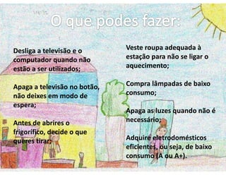 Desliga a televisão e o Veste roupa adequada à
computador quando não estação para não se ligar o
estão a ser utilizados; aquecimento;
Apaga a televisão no botão, Compra lâmpadas de baixo
não deixes em modo de consumo;
espera;
Apaga as luzes quando não é
Antes de abrires o necessário;
frigorífico, decide o que
queres tirar; Adquire eletrodomésticos
eficientes, ou seja, de baixo
consumo (A ou A+).
