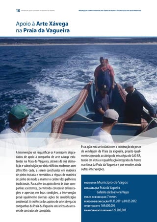 10   GRUPO DE AÇÃO COSTEIRA DA REGIÃO DE AVEIRO        REFORÇO DA COMPETITIVIDADE DAS ZONAS DE PESCA E VALORIZAÇÃO DOS SEUS E PARCERIA
                                                                                                                 ESTRATÉGIA PRODUTOS




Apoio à Arte Xávega
na Praia da Vagueira




                                                          Esta ação está articulada com a construção do posto
A intervenção vai requalificar os 4 armazéns degra-       de vendagem da Praia da Vagueira, projeto igual-
dados de apoio à companha de arte xávega exis-            mente aprovado ao abrigo da estratégia do GAC-RA,
tentes na Praia da Vagueira, através da sua demo-         tendo em vista a requalificação integrada da frente
lição e substituição por dois edifícios modernos com      marítima da Praia da Vagueira e que envolve ainda
20mx10m cada, a serem construídos em madeira              outras intervenções.
de pinho tratada e revestidos a réguas de madeira
de pinho de modo a manter o caráter dos palheiros
tradicionais. Para além do apoio direto às duas com-         PROMOTOR   Município de Vagos
panhas existentes, permitindo conservar embarca-             LOCALIZAÇÃO  Praia da Vagueira
ções e aprestos em boas condições, a intervenção             	         Gafanha da Boa Hora/Vagos
prevê igualmente diversas ações de sensibilização            PRAZO DE EXECUÇÃO 7 meses

ambiental. A cedência dos apoios de arte xávega às           PERÍODO DE EXECUÇÃO 01.11.2011 a 01.05.2012

companhas da Praia da Vagueira será efetuada atra-           INVESTIMENTO 169.600,00€

vés de contratos de comodato.                                FINANCIAMENTO PROMAR 127.200,00€
 