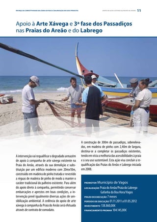 REFORÇO DAE PARCERIA
ESTRATÉGIA COMPETITIVIDADE DAS ZONAS DE PESCA E VALORIZAÇÃO DOS SEUS PRODUTOS                      GRUPO DE AÇÃO COSTEIRA DA REGIÃO DE AVEIRO   11


Apoio à Arte Xávega e 3ª fase dos Passadiços
nas Praias do Areão e do Labrego




                                                                                A construção de 300m de passadiços, sobreeleva-
                                                                                dos, em madeira de pinho com 2,40m de largura,
                                                                                destina-se a completar os passadiços existentes,
A intervenção vai requalificar o degradado armazém                              tendo em vista a melhoria das acessibilidades à praia
de apoio à companha de arte xávega existente na                                 e o seu uso sustentável. Esta ação visa concluir a re-
Praia do Areão, através da sua demolição e subs-                                qualificação das Praias do Areão e Labrego iniciada
tituição por um edifício moderno com 20mx10m,                                   em 2008.
construído em madeira de pinho tratada e revestido
a réguas de madeira de pinho de modo a manter o
caráter tradicional do palheiro existente. Para além                              PROMOTOR   Município de Vagos
do apoio direto à companha, permitindo conservar                                  LOCALIZAÇÃO  Praia do Areão/Praia do Labrego
embarcações e aprestos em boas condições, a in-                                   	            Gafanha da Boa Hora/Vagos
tervenção prevê igualmente diversas ações de sen-                                 PRAZO DE EXECUÇÃO 7 meses
sibilização ambiental. A cedência do apoio de arte                                PERÍODO DE EXECUÇÃO 01.11.2011 a 01.05.2012
xávega à companha da Praia do Areão será efetuada                                 INVESTIMENTO 138.860,00€
através de contrato de comodato.                                                  FINANCIAMENTO PROMAR 104.145,00€
 