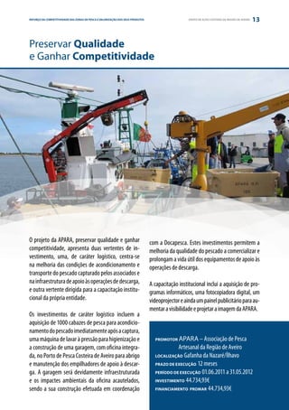 REFORÇO DAE PARCERIA
ESTRATÉGIA COMPETITIVIDADE DAS ZONAS DE PESCA E VALORIZAÇÃO DOS SEUS PRODUTOS                      GRUPO DE AÇÃO COSTEIRA DA REGIÃO DE AVEIRO   13


Preservar Qualidade
e Ganhar Competitividade




O projeto da APARA, preservar qualidade e ganhar                                com a Docapesca. Estes investimentos permitem a
competitividade, apresenta duas vertentes de in-                                melhoria da qualidade do pescado a comercializar e
vestimento, uma, de caráter logístico, centra-se                                prolongam a vida útil dos equipamentos de apoio às
na melhoria das condições de acondicionamento e                                 operações de descarga.
transporte do pescado capturado pelos associados e
na infraestrutura de apoio às operações de descarga,                            A capacitação institucional inclui a aquisição de pro-
e outra vertente dirigida para a capacitação institu-                           gramas informáticos, uma fotocopiadora digital, um
cional da própria entidade.                                                     videoprojector e ainda um painel publicitário para au-
                                                                                mentar a visibilidade e projetar a imagem da APARA.
Os investimentos de caráter logístico incluem a
aquisição de 1000 cabazes de pesca para acondicio-
namento do pescado imediatamente após a captura,
uma máquina de lavar à pressão para higienização e                                PROMOTOR  APARA – Associação de Pesca
a construção de uma garagem, com oficina integra-                                 	         Artesanal da Região de Aveiro
da, no Porto de Pesca Costeira de Aveiro para abrigo                              LOCALIZAÇÃO Gafanha da Nazaré/Ílhavo

e manutenção dos empilhadores de apoio à descar-                                  PRAZO DE EXECUÇÃO 12 meses

ga. A garagem será devidamente infraestruturada                                   PERÍODO DE EXECUÇÃO 01.06.2011 a 31.05.2012

e os impactes ambientais da oficina acautelados,                                  INVESTIMENTO 44.734,93€

sendo a sua construção efetuada em coordenação                                    FINANCIAMENTO PROMAR 44.734,93€
 