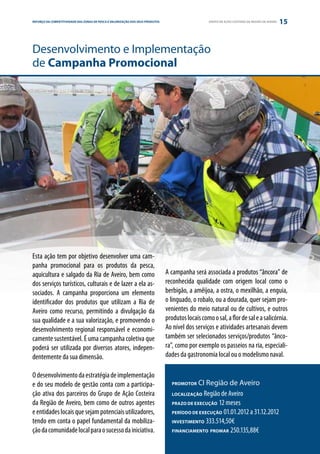REFORÇO DAE PARCERIA
ESTRATÉGIA COMPETITIVIDADE DAS ZONAS DE PESCA E VALORIZAÇÃO DOS SEUS PRODUTOS                       GRUPO DE AÇÃO COSTEIRA DA REGIÃO DE AVEIRO   15


Desenvolvimento e Implementação
de Campanha Promocional




Esta ação tem por objetivo desenvolver uma cam-
panha promocional para os produtos da pesca,
aquicultura e salgado da Ria de Aveiro, bem como                                A campanha será associada a produtos “âncora” de
dos serviços turísticos, culturais e de lazer a ela as-                         reconhecida qualidade com origem local como o
sociados. A campanha proporciona um elemento                                    berbigão, a amêijoa, a ostra, o mexilhão, a enguia,
identificador dos produtos que utilizam a Ria de                                o linguado, o robalo, ou a dourada, quer sejam pro-
Aveiro como recurso, permitindo a divulgação da                                 venientes do meio natural ou de cultivos, e outros
sua qualidade e a sua valorização, e promovendo o                               produtos locais como o sal, a flor de sal e a salicórnia.
desenvolvimento regional responsável e economi-                                 Ao nível dos serviços e atividades artesanais devem
camente sustentável. É uma campanha coletiva que                                também ser selecionados serviços/produtos “ânco-
poderá ser utilizada por diversos atores, indepen-                              ra”, como por exemplo os passeios na ria, especiali-
dentemente da sua dimensão.                                                     dades da gastronomia local ou o modelismo naval.

O desenvolvimento da estratégia de implementação
e do seu modelo de gestão conta com a participa-                                   PROMOTOR   CI Região de Aveiro
ção ativa dos parceiros do Grupo de Ação Costeira                                  LOCALIZAÇÃO  Região de Aveiro
da Região de Aveiro, bem como de outros agentes                                    PRAZO DE EXECUÇÃO 12 meses
e entidades locais que sejam potenciais utilizadores,                              PERÍODO DE EXECUÇÃO 01.01.2012 a 31.12.2012
tendo em conta o papel fundamental da mobiliza-                                    INVESTIMENTO 333.514,50€
ção da comunidade local para o sucesso da iniciativa.                              FINANCIAMENTO PROMAR 250.135,88€
 