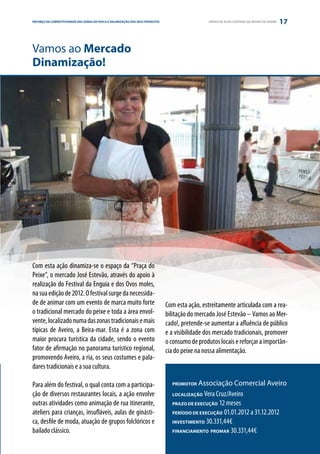 REFORÇO DAE PARCERIA
ESTRATÉGIA COMPETITIVIDADE DAS ZONAS DE PESCA E VALORIZAÇÃO DOS SEUS PRODUTOS                     GRUPO DE AÇÃO COSTEIRA DA REGIÃO DE AVEIRO   17


Vamos ao Mercado
Dinamização!




Com esta ação dinamiza-se o espaço da “Praça do
Peixe”, o mercado José Estevão, através do apoio à
realização do Festival da Enguia e dos Ovos moles,
na sua edição de 2012. O festival surge da necessida-
de de animar com um evento de marca muito forte                                 Com esta ação, estreitamente articulada com a rea-
o tradicional mercado do peixe e toda a área envol-                             bilitação do mercado José Estevão – Vamos ao Mer-
vente, localizado numa das zonas tradicionais e mais                            cado!, pretende-se aumentar a afluência de público
típicas de Aveiro, a Beira-mar. Esta é a zona com                               e a visibilidade dos mercado tradicionais, promover
maior procura turística da cidade, sendo o evento                               o consumo de produtos locais e reforçar a importân-
fator de afirmação no panorama turístico regional,                              cia do peixe na nossa alimentação.
promovendo Aveiro, a ria, os seus costumes e pala-
dares tradicionais e a sua cultura.

Para além do festival, o qual conta com a participa-                              PROMOTOR  Associação Comercial Aveiro
ção de diversos restaurantes locais, a ação envolve                               LOCALIZAÇÃO  Vera Cruz/Aveiro
outras atividades como animação de rua itinerante,                                PRAZO DE EXECUÇÃO 12 meses

ateliers para crianças, insufláveis, aulas de ginásti-                            PERÍODO DE EXECUÇÃO 01.01.2012 a 31.12.2012

ca, desfile de moda, atuação de grupos folclóricos e                              INVESTIMENTO 30.331,44€

bailado clássico.                                                                 FINANCIAMENTO PROMAR 30.331,44€
 