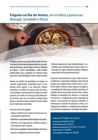 REFORÇO DAE PARCERIA
ESTRATÉGIA COMPETITIVIDADE DAS ZONAS DE PESCA E VALORIZAÇÃO DOS SEUS PRODUTOS                     GRUPO DE AÇÃO COSTEIRA DA REGIÃO DE AVEIRO   19


Enguias na Ria de Aveiro, um ex-libris a preservar:
Biologia, Sanidade e Pesca




A enguia constitui uma grande divisa da Ria de Aveiro.
A reputação desta espécie de peixe advém da sua quali-                          • Elaborar propostas de ação fundamentadas e sus-
dade gastronómica, que dá origem à famosa caldeirada                              tentadas, que contribuam para a preservação e va-
de enguias e outras especialidades, sendo também                                  lorização da enguia enquanto produto endógeno
matéria-prima para a produção de conservas únicas                                 potenciador de desenvolvimento local.
que levam o nome da Região de Aveiro a todo o mundo.
                                                                                A ação tem uma duração de 2 anos, sendo o primei-
Atentos ao declínio da abundância da enguia, ao                                 ro dedicado à amostragem biológica numa rede de
contexto regulamentar comunitário para a recu-                                  estações que engloba toda a Ria de Aveiro, a reco-
peração desta espécie e aos interesses cultural,                                lha de dados históricos sobre capturas na laguna e
económico e científico da enguia na Ria de Aveiro,                              a compilação de informação científica pertinente. O
a Comunidade Intermunicipal da Região de Aveiro                                 segundo ano de execução do projeto inclui a análise
promove um estudo, em execução pela Universida-                                 biológica e toxicológica das amostras, o estudo do
de de Aveiro, que visa, no contexto ecológico desta                             crescimento e a avaliação da gestão sustentada da
laguna, a sua preservação e responder à necessidade                             espécie e das questões de segurança alimentar. A
da sua exploração sustentada.                                                   elaboração de relatórios de progresso e final, a di-
                                                                                vulgação de resultados e a elaboração de propostas
São eixos centrais do projeto:                                                  de ação futura completam as atividades do projeto.
• Avaliar a tendência do estado do recurso numa es-
  cala temporal significativa;
                                                                                  PROMOTOR   CI Região de Aveiro
• Determinar a capacidade produtiva lagunar da espécie;
                                                                                  LOCALIZAÇÃO  Região de Aveiro
• Conhecer, com o rigor possível, a influência da pres-
                                                                                  PRAZO DE EXECUÇÃO 24 meses
  são pesqueira sobre a espécie;
                                                                                  PERÍODO DE EXECUÇÃO 01.01.2012 a 31.12.2013
• Determinar a qualidade ambiental abiótica do sistema;                           INVESTIMENTO 57.720,00€
• Apreciar a qualidade sanitária da enguia;                                       FINANCIAMENTO PROMAR 43.290,00€
 