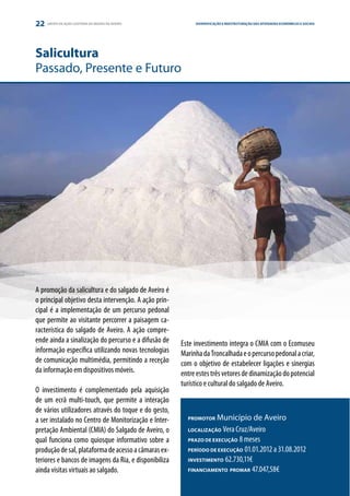 22   GRUPO DE AÇÃO COSTEIRA DA REGIÃO DE AVEIRO             DIVERSIFICAÇÃO E REESTRUTURAÇÃO DAS ATIVIDADES ESTRATÉGIA E PARCERIA
                                                                                                           ECONÓMICAS E SOCIAIS




Salicultura
Passado, Presente e Futuro




A promoção da salicultura e do salgado de Aveiro é
o principal objetivo desta intervenção. A ação prin-
cipal é a implementação de um percurso pedonal
que permite ao visitante percorrer a paisagem ca-
racterística do salgado de Aveiro. A ação compre-
ende ainda a sinalização do percurso e a difusão de    Este investimento integra o CMIA com o Ecomuseu
informação específica utilizando novas tecnologias     Marinha da Troncalhada e o percurso pedonal a criar,
de comunicação multimédia, permitindo a receção        com o objetivo de estabelecer ligações e sinergias
da informação em dispositivos móveis.                  entre estes três vetores de dinamização do potencial
                                                       turístico e cultural do salgado de Aveiro.
O investimento é complementado pela aquisição
de um ecrã multi-touch, que permite a interação
de vários utilizadores através do toque e do gesto,
a ser instalado no Centro de Monitorização e Inter-      PROMOTOR   Município de Aveiro
pretação Ambiental (CMIA) do Salgado de Aveiro, o        LOCALIZAÇÃO  Vera Cruz/Aveiro
qual funciona como quiosque informativo sobre a          PRAZO DE EXECUÇÃO 8 meses

produção de sal, plataforma de acesso a câmaras ex-      PERÍODO DE EXECUÇÃO 01.01.2012 a 31.08.2012

teriores e bancos de imagens da Ria, e disponibiliza     INVESTIMENTO 62.730,11€

ainda visitas virtuais ao salgado.                       FINANCIAMENTO PROMAR 47.047,58€
 