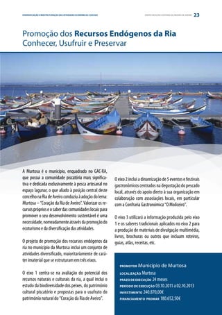 DIVERSIFICAÇÃO E REESTRUTURAÇÃO DAS ATIVIDADES ECONÓMICAS E SOCIAIS
ESTRATÉGIA E PARCERIA                                                                    GRUPO DE AÇÃO COSTEIRA DA REGIÃO DE AVEIRO   23


Promoção dos Recursos Endógenos da Ria
Conhecer, Usufruir e Preservar




A Murtosa é o município, enquadrado no GAC-RA,
que possui a comunidade piscatória mais significa-                    O eixo 2 inclui a dinamização de 5 eventos e festivais
tiva e dedicada exclusivamente à pesca artesanal no                   gastronómicos centrados na degustação do pescado
espaço lagunar, o que aliado à posição central deste                  local, através do apoio direto à sua organização em
concelho na Ria de Aveiro conduziu à adoção do lema:                  colaboração com associações locais, em particular
Murtosa – “Coração da Ria de Aveiro”. Valorizar os re-                com a Confraria Gastronómica “O Moliceiro”.
cursos próprios e o saber das comunidades locais para
promover o seu desenvolvimento sustentável é uma                      O eixo 3 utilizará a informação produzida pelo eixo
necessidade, nomeadamente através da promoção do                      1 e os saberes tradicionais aplicados no eixo 2 para
ecoturismo e da diversificação das atividades.                        a produção de materiais de divulgação multimédia,
                                                                      livros, brochuras ou outros que incluam roteiros,
O projeto de promoção dos recursos endógenos da                       guias, atlas, receitas, etc.
ria no município da Murtosa inclui um conjunto de
atividades diversificado, maioritariamente de cará-
ter imaterial que se estruturam em três eixos.
                                                                         PROMOTOR   Município de Murtosa
O eixo 1 centra-se na avaliação do potencial dos                         LOCALIZAÇÃO  Murtosa
recursos naturais e culturais da ria, a qual inclui o                    PRAZO DE EXECUÇÃO 24 meses
estudo da biodiversidade dos peixes, do património                       PERÍODO DE EXECUÇÃO 03.10.2011 a 02.10.2013
cultural piscatório e propostas para o usufruto do                       INVESTIMENTO 240.870,00€
património natural do “Coração da Ria de Aveiro”.                        FINANCIAMENTO PROMAR 180.652,50€
 