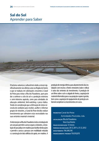 26   GRUPO DE AÇÃO COSTEIRA DA REGIÃO DE AVEIRO                PROMOÇÃO E VALORIZAÇÃO DA QUALIDADE DO AMBIENTE COSTEIRO E DAS COMUNIDADES
                                                                                                                      ESTRATÉGIA E PARCERIA




Sal do Sol
Aprender para Saber




O turismo-natureza e cultural tem vindo a crescer sig-          produção de energia elétrica para abastecimento das ins-
nificativamente nos últimos anos na Região de Aveiro            talações com recurso a fontes renováveis (solar e eólica)
o que se traduziu em solicitações crescentes à Canal            é outra das vertentes do investimento. A produção de
do Peixe para visitar a Ilha dos Puxadoiros, quer para          um filme sobre o sal e o salgado de Aveiro, a aquisição de
dar a conhecer o ciclo do sal e a produção extensiva            material informático para a sua projeção e apoio à gestão,
e semi-intensiva aquícola, como para atividades de              bem como a aquisição de equipamento de proteção am-
educação ambiental, bird-watching e pesca lúdica.               biental completam os investimentos em curso.
Tendo em consideração que a efetivação de visitas ne-
cessita de condições para receber, acolher e informar
grupos de visitantes, a Canal do Peixe decidiu realizar
investimentos que colmatem estas necessidades nas                   PROMOTOR        Canal do Peixe
suas vertentes material e imaterial.                                	               Actividades Piscícolas, Lda.
                                                                    LOCALIZAÇÃO  Ilha do Puxadoiros
A intervenção na Ilha dos Puxadoiros inclui a instalação de         	            Vera Cruz/Aveiro
um cais para permitir o acesso seguro a visitantes, a insta-        PRAZO DE EXECUÇÃO 12 meses

lação de passadiços em madeira para facilitar deslocações           PERÍODO DE EXECUÇÃO 28.12.2011 a 31.12.2012

e permitir o acesso a pessoas com mobilidade reduzida               INVESTIMENTO 196.698,10€

e a construção de dois edifícios de apoio, em madeira. A            FINANCIAMENTO PROMAR 118.018,87€
 
