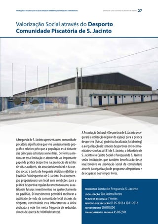 PROMOÇÃO E VALORIZAÇÃO DA QUALIDADE DO AMBIENTE COSTEIRO E DAS COMUNIDADES
ESTRATÉGIA PARCERIA                                                                             GRUPO DE AÇÃO COSTEIRA DA REGIÃO DE AVEIRO   27


Valorização Social através do Desporto
Comunidade Piscatória de S. Jacinto




                                                                             A Associação Cultural e Desportiva de S. Jacinto asse-
                                                                             gurará a utilização regular do espaço para a prática
A freguesia de S. Jacinto apresenta uma comunidade                           desportiva (futsal, ginástica localizada, kickboxing)
piscatória significativa que vive um isolamento geo-                         e a organização de torneios desportivos entre comu-
gráfico relativo pelo que a população está distante                          nidades vizinhas. A EB1 de S. Jacinto, o Infantário de
das principais estruturas concelhias. De forma a mi-                         S. Jacinto e o Centro Social e Paroquial de S. Jacinto
nimizar esta limitação e atendendo ao importante                             serão instituições que também beneficiarão deste
papel da prática desportiva na promoção de estilos                           investimento na promoção social da comunidade
de vida saudáveis, do associativismo local e da coe-                         através da organização de programas desportivos e
são social, a Junta de Freguesia decidiu reabilitar o                        de ocupação dos tempos livres.
Pavilhão Polidesportivo de S. Jacinto. Esta interven-
ção proporcionará um local com condições para a
prática desportiva regular durante todo o ano, acau-
telando futuros investimentos no apetrechamento                                PROMOTOR    Junta de Freguesia S. Jacinto
do pavilhão. O investimento permitirá melhorar a                               LOCALIZAÇÃO  São Jacinto/Aveiro
qualidade de vida da comunidade local através do                               PRAZO DE EXECUÇÃO  7 meses
desporto, constituindo esta infraestrutura a única                             PERÍODO DE EXECUÇÃO 01.05.2012 a 30.11.2012

dedicada a este fim nesta freguesia de reduzidas                               INVESTIMENTO 60.090,00€

dimensões (cerca de 1000 habitantes).                                          FINANCIAMENTO PROMAR 45.067,50€
 
